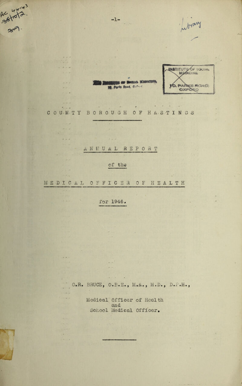 >1^ COUNTY BOROUGH OF H A- S -T I N G S ANNUAL REPORT of the MEDICAL OFFICER OF HEALTH for 1946, Cr.R. BRUCE, O.B.E., M.A., M.D., D.P.H., Medical officer of Health and School Medical Officer,