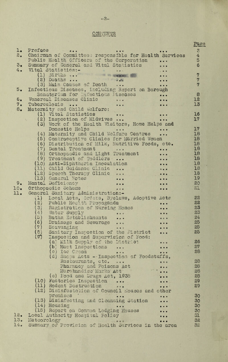 contents 1. a. 3. 4. 5 • 6. 7. 8. 9. 10. 11. 12. 13. 14. • • • • • • Preface ... ... ... Chairman of Committee 3 responsible for Health Services Public Health Officers of the Corporation ... Summary of General and Vital Statistics ... Vital Statistics:- . ... (1) 3ir cns ... .#» ... (2) Deaths ... ... ... (3) Main Causes of Death ... ... Infectious Diseases, including Report on Borough Sanatorium for Infectious Diseases ... Venereal Diseases Clinic ,., Tuberculosis ... ... Maternity and Child welfare: (1) Vital Statistics ... ... (2) Inspection of Midwives ... ... (3) Work of the Health Visitors. Home Helps and Domestic Helps ... ... (4) Maternity and Child Welfare Centres ... (5) Contraceptive Clinics for Married Women (6) Distribution of Milk, Nutritive Foods, etc, (7) Dental Treatment ... ... (8) Orthopaedic and Light Treatment ... (9) Treatment of Toddlers ... ... (10) Anti-Diphtheria Inoculation ... (11) Child Guidance Clinic ... ... (12) Speech Therapy Clinic ... (13) General Notes ... Mental Deficiency ... ... Orthopaedic Scheme ... ... General Sanitary Administraticn:- \1) Local Acts, Orders, Byelaws, Adoptive Acts Public Health Propaganda ... Registration of Nursing Homes ... Water Supply ... ... « • • • • • (2) (3) (4) (3) (6) (7) (8) ($1 Baths Establishments Drainage and Sewerage ... ... Scavenging ... ... Sanitary Inspection of the District ... Inspection and Supervision of Food: (a) Milk Supply of the District ... Meat Inspections ... ... Icc Cream ... ... Shops Acts --Inspection of Foodstuffs, Restaurants, etc. „,, ... Pharmacy and Poisons Act Merc handise Marks' Ac t . , Food ana Drugs Act, 1938 (10) Factories Inspection ... (11) Rodent Destruction ... ... (12) Disinfestation of Council Houses and other premises ' ... ... (13) Disinfecting and Cleansing Station ... (14) Housing ... ... (15) Report on Common Lodging Houses ... Local Authority Hospital Policy Meteorology Summary of Provision of Health Services in the area (b; (c) (d) e) • • o • • • • • • • • « • » • • • • Page rz KJ 4 5 6 7 7 7 8 12 13 16 17 17 18 18 18 18 18 18 18 18 18 19 20 21 22 22 23 23 24 25 25 25 26 27 28 28 28 28 28 29 29 30 30 30 30 31 32 32