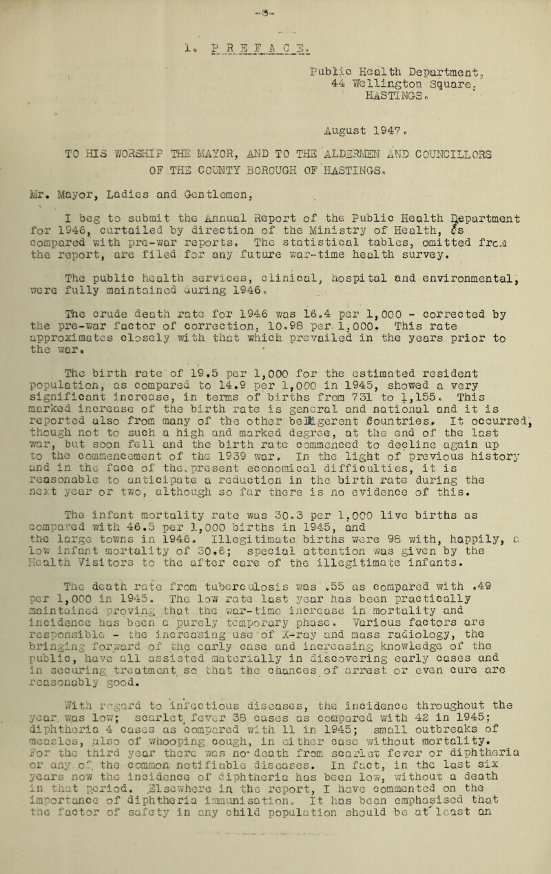 —'9- i ,, P R E_ F A G E-, Public Health Department., 44 Wellington Square/ HASTINGS! August 1947r TO HIS WORSHIP THE MAYOR, AND TO THE ALDERMEN AND COUNCILLORS OF THE COUNTY BOROUGH OF HASTINGS* Mr. Mayor, Ladies and Gentlemen, I beg to submit the Annual Report of the Public Health department for 1946, curtailed by direction of the Ministry of Health, cs compared with pre-war reports. The statistical tables, omitted from the report, are filed for any future war-time health survey. The public health services, clinical, hospital and environmental, were fully maintained curing 1946, The crude death rate for 1946 was 16,4 per 1,000 - corrected by the pre-war factor of correction. 10,98 per. 1,000* This rate approximates closely with that which prevailed in the years prior to the war. . * 'x The birth rate of 19.5 per 1,000 for the estimated resident population, as compared to 14.9 per 1,000 in 1945, showed a very significant increase, in terms of births from 731 to 1,155. This marked increase of the birth rate is general and national and it is reported also from many of the other belligerent dountries. It occurred, though not to such a high and marked degree, at the end of the last war, but soon fell and the birth rate commenced to decline again up to the commencement of the 1939 war. In the light of previous history and in the face of the,present economical difficulties, it is reasonable to anticipate a reduction in the birth rate during the next year or two, although so far there is no evidence of this. The infant mortality rate was 30*3 per 1,000 live births as compared with 46.5 per 1,000 births in 1945, and the large towns in 1946, Illegitimate births were 98 with, happily, a low infant mortality of 30.6; special attention was given by the Health Visitors to the after care of the illegitimate infants. The death rate from tuberculosis was *55 as compared with ,49 per 1,000 in 1945. The low rate last year has been practically maintained proving that the war-time increase in mortality and incidence has been a purely temporary phase. Various factors are responsible - the increasing use of X-ray and mass radiology, the bringing forward of the early case and increasing knowledge of the public, have all assisted materially in discovering early cases and in securing treatment so that the chances of arrest or even cure are reasonably good. With regard to infectious diseases, the incidence throughout the year, was low; scarlet fever 38 cases as compared with 42 in 1945; diphtheria 4 cases as compared with 11 in 1945; small outbreaks of measles, also of whooping cough, in either case without mortality. For the third year there was no*death from scarlet fever or diphtheria or any of the common notifiable diseases. In fact, in the last six years now the incidence of diphtheria has been low, without a death in that period. ^Elsewhere in the report, I have commented on the importance of diphtheria immunisation. It has been emphasised that the factor of safety in any child population should be at' least cm