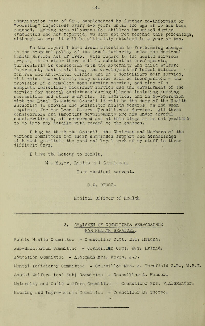 -4- imraunisation rate of 80;’, supplemented by further re-inforcing or boosting injections every 4-5 years until the age of 15 has been reached. Making some allowance for children immunised during evacuation and not reported, we have not yet reached this percentage, although we hope it will be ultimately obtained in a year or two. In the report I ha^e drawn attention to forthcoming changes in the hospital policy of the Local Authority under the National Health Service Act of 1946. With regard to the health services proper, it is clear there will be substantial developments, particularly in connection with the Maternity and Child Welfare Department, health visiting, the development of Infant Welfare Centres and Ante-natal Clinics and of a domiciliary help service, with which the maternity help service will be incorporated - the provision of a complete home nursing service, and also of a complete domiciliary midwifery service1 and the development of thG service for general assistance during illness including nursing necessities and other comforts. In addition, and in co-operation with the Local Executive Council it will be the duty of the Health Authority to provide and' administer health centres, as and when required, for the Local General practitioner Service. All these considerable and important developments are now under carefuL consideration by all concerned and at this stage it is not possible to go into any details with regard to the schemes. I beg to thank the Council, the Chairmen and Members of the various Committees for their continued support and acknowledge with much gratitude the good and loyal work of my staff in these difficult days. I have the honour to remain, Mr. Mayor, Ladies and Gentlemen, Your obedient servant. G.R. BRUCE. Medical Officer of Health £. CHAIRMEN OF COMMITlEEo RESPONSIBLE FOR HEALTH SERVICES. Public Health Committee - Councillor Capt. E.T. Hyland. Sub-Sanatorium Committee - Councillor Capt. E.T. Hyland. Education Committee - Alderman Mrs. Foxon, J.P. Mental Deficiency Committee - Councillor Mrs. A. Farnfield J.P., M.B.E. Social Welfare (and Sub) Committee - Councillor A. Honnor. Maternity and Child Welfare Committee - Councillor Mrs. V.Aldxander. Housing and Improvements Committee - Councillor S. Thorpe.