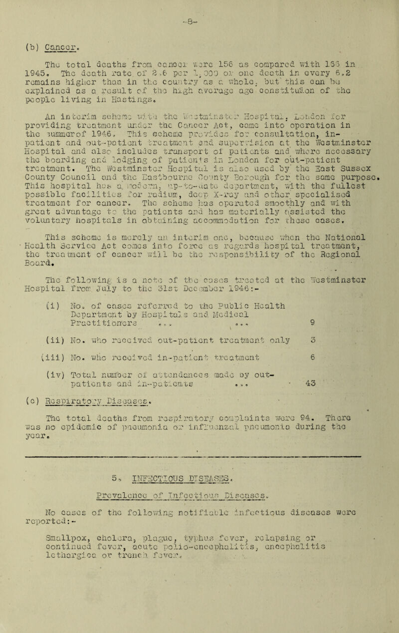 -8- (b) Cancer. Thu total deaths from cancel were 156 as compared with 136 in 1945. The death rate, of 6 per 1.309 or one death in every 6,2 remains higher than in the country as a whole, but' this can be explained as a result of the high average age constitution of the people living in Hastings. An interim scheme with the Westminster Hospital. London for providing treatment under the Cancer Act, came into operation in the summer of 1946, This scheme provides for consultation, in- patient and out-patient treatment and supervision at the Westminster Hospital and also includes transport of patients and where necessary the boarding and lodging of patients in London for out-patient treatment. The Westminster Hospital is also used by’ the Hast Sussex County Council and the Eastbourne County Borough for the same purpose. This hospital has a, modern, up-to-date department, with the fullest possible facilities for radium, deep X-ray and other specialised treatment for cancer. The scheme has operated smoothly and with great advantage to the patients and has materially assisted the voluntary hospitals in obtaining accommodation for these cases. This scheme is merely an interim one, because when the National Health Service Act comes into force as regards hospital treatment, the treatment of cancer will be the responsibility of the Regional Board. The following is a note of the cases treated at the Westminster Hospital from, July to tlic 31st December 1946:- (i) No, of eases referred to the Public Health Department by Hospitals and Medical Practitioners «•» ... 9 No. who received out-patient treatment only 3 No. who received in-patient treatment 6 (iv) Total number of attendances made oy out- patients and in-patients •»• 43 (c) Respiratory Diseases. The total deaths from respiratory complaints wore 94. There was no epidemic of pneumonia or influenzal pneumonia during the year. (ii) (iii) 5» INFECTIOUS DISEASES« Prevalence of Tnf ec 11ous Pi seasas. No cases of the following notifiable infectious diseases were reported:- Smallpox, cholera, plague, typhus fever, relapsing or continued fever, acute polio-encephalitis, encephalitis lethargies or trench fever«