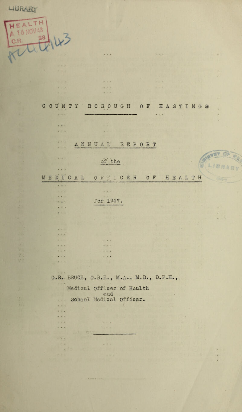 C 0 u MED N I Y BOROUGH OF HASTINGS ANNUAL- REPORT Ox the ICAL OFFICER OF HEALTH For 1.947. G • R BRUCE, O.3.E., M.A.j M,D., D.P.H., Medical officer of Health and School Medical Officer,