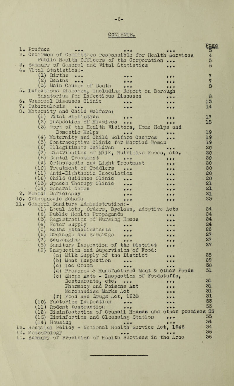 -2- CONTENTS. 1. 2. 3. 4. • t • t • • 6« 7. 8. Pl’GI QCC ••• ••• ••• Chairmen of Committees responsible for Health Sorvioes Public Health Officers of the Corporation Summary of General and Vital Statistics Vital Statistics:- (1) Births .., (£) Deaths , (3) Main Causes of Death Infectious Diseases, including Report Sanatorium for Infectious Diseases Venereal Diseases Clinic ... Tuberculosis ... ... Maternity and Child Welfare: (1) Vital Statistics (2) Inspection of Midwives (5) Work of the Health Visitors, Home Helps and Domestic Helps ... ... (4) Maternity and Child Welfare Centres ... (5) Contraceptive Clinic for Married Women, Illegitimate Children ... ... Distribution of Milk, Nutritive Poods, etc. Page 3 • • • + • • • • t • • # < f • f on Borough f • * • # t 0 • # • • • ♦ • • (6) (V) (8) (9) (10} (11/ (12) (13) (14) 9. 10. 11. • • • • • • 0 9 0 0 0 0 0 9 0 0 0 0 0 0 0 0 0 0 0 0 0 0 0 0 0 0 0 0 0 0 0 9 0 Dental Treatment Orthopaedic and Light Treatment Treatment of Toddlers ... Anti-Diphtheria Inoculation Child Guidance Clinic Speech Therapy Clinic General Notes Mental Deficiency Orthopaedic Scheme General Sanitary Administration:- (1) L^cal Acts, Orders, Byelaws, Adoptive Acts (2) Public Health Propaganda (3) Registration of (4) Water Supply (5) Baths Establishments Drainage and Sewerage Nursing Homes 0 0 0 0 0 0 be avenging 0 9 0 0 0 0 0 0 9 0 0 0 0 0 0 0 0 0 • • • (6)- (7) (8) Sanitary Inspection of the District (9) Inspection and Supervision of Food: (a) Milk Supply of the District (b) Meat Inspection ... ••• (c) Ice Cream ... ... U) Prepared & Manufactured Meat & Other Foods (e) Shops Acts - Inspection of Foodstuffs, Restaurants, etc, ... (10) an (12) (13) (14) • • t 0 0 0 0 9 0 0 0 0 0 9 0 13. 14. Pharmacy and Poisons Act Merchandise Marks Act (f) Food and Drugs Act, 1938 Factories Inspection ... Rodent Destruction ... •.• Disinfestation of Council Houses and other premi Disinfection and Cleansing Station ••• Housing ... • • • Hospital Policy - National Health Service Act, 1946 Meteorology Summary of Provision of Health Services in the Area 4 5 6 7 7 8 8 13 14 17 18 19 19 19 20 20 20 20 20 20 20 21 21 21 23 24 24 24 24 26 27 27 27 28 29 30 31 31 31 31 31 33 33 ses 33 33 34 34 36 36