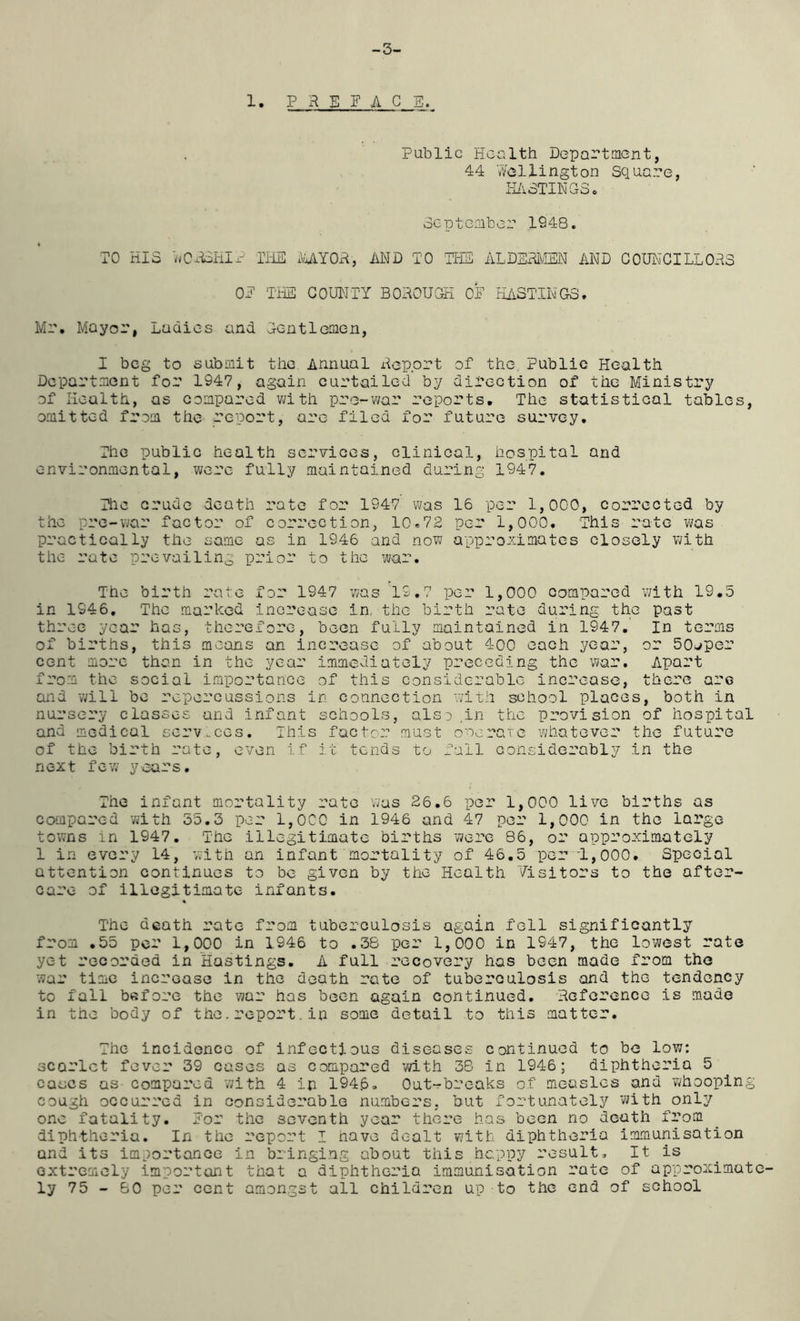 -3- 1. PRm G E. Public Health Department, 44 Wellington Square, HASTINGS. September 1948. TO HIS wCRSHI? THE MY OR, AND TO THE ALDERMEN AND COUNCILLORS OE THE COUNTY BOROUGH OE HUSTINGS, Mr, Mayor, Ladies and Gentlemen, I beg to submit the Annual Report of the Public Health Department for 1947, again curtailed by direction of the Ministry of Health, as compared with pre-war reports. The statistical tables, omitted from the report, are filed for future survey. The public health services, clinical, hospital and environmental, were fully maintained during 1947. The crude death rate for 1947 was 16 per 1,000, corrected by the pre-war factor of correction, 10.72 per 1,000. This rate was practically the same as in 1946 and now approximates closely with the rate prevailing prior to the war. The birth rate for 1947 was 19.7 per 1,000 compared with 19.5 in 1946. The marked increase in, the birth rate during the past three year has, therefore, been fully maintained in 1947. In terms of births, this means an increase of about 400 each year, or 50aper cent more than in the year immediately preceding the war. Apart from the social importance of this considerable increase, there are and will be repercussions in connection with school places, both in nursery classes and infant schools, also .in the provision of hospital and medical services. This factor must operate whatever the future of the birth rate, even if it tends to fail considerably in the next few years. The infant mortality rate was 26.6 per 1,000 live births as compared with 55.3 per 1,0C0 in 1946 and 47 per 1,000 in the large towns in 1947. The illegitimate births were 86, or approximately 1 in every 14, with an infant mortality of 46.5 per 1,000. Special attention continues to be given by the Health Visitors to the after- care of illegitimate infants. % The death rate from tuberculosis again fell significantly from .55 per 1,000 in 1946 to .38 per 1,000 in 1947, the lowest rate yc-t recorded in Hastings. A full recovery has been made from the war time increase in the death rate of tuberculosis and the tendency to fall before the war has been again continued. Reference is made in the body of the.report,in some detail to this matter. The incidence of infectious diseases continued to be low: scarlet fever 39 cases as compared with 38 in 1946; diphtheria 5 cases as compared with 4 in 1946. Out-breaks of measles and whooping cough occurred in considerable numbers, but fortunately with only one fatality. Eor the seventh year there has been no death from diphtheria. In the report I have dealt with diphtheria immunisation and its importance in bringing about this happy result. It is extremely important that a diphtheria immunisation rate of approximate- ly 75 - 80 per cent amongst all children up to the end of school