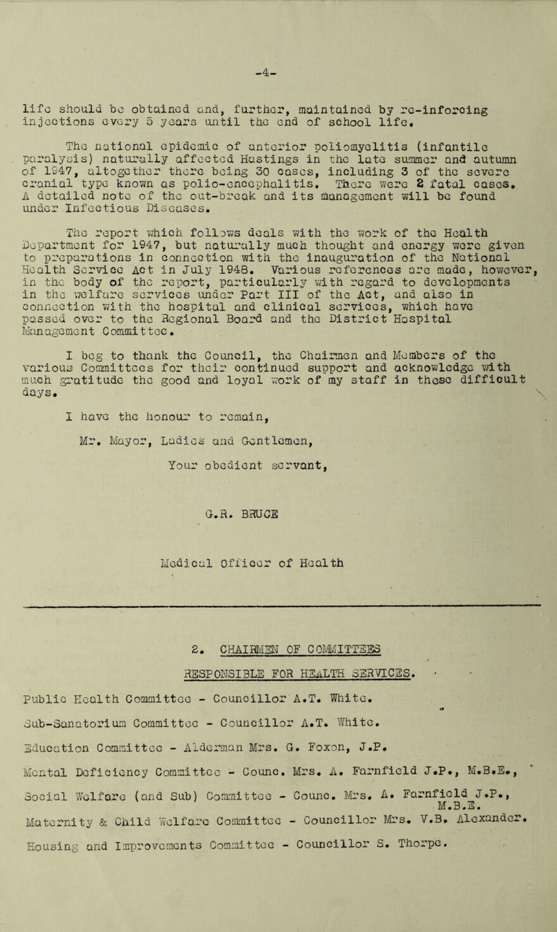 -4- lifc should be obtained and, further, maintained by re-inforcing injections every 5 years until the end of school life. The national epidemic of anterior poliomyelitis (infantile paralysis) naturally affected Hastings in the late summer and autumn of 1947, altogether there being 30 cases, including 3 of the severe cranial type known as polio-encephalitis. There were 2 fatal cases, A detailed note of the out-break and its management will be found under Infectious Diseases, The report which follows deals with the work of the Health Department for 1947, but naturally much thought and energy were given to preparations in connection with the inauguration of the National Health Service Act in July 1948. Various references are made, however, in the body of the report, particularly with regard to developments in the welfare services under Part III of the Act, and also in connection with the hospital and clinical services, which have passed over to the Regional Board and the District Hospital Man age me n t C ommi11ee. I beg to thank the Council, the Chairmen and Members of the various Committees for their continued support and acknowledge with much gratitude the good and loyal work of my staff in these difficult days. I have the honour to remain, Mr. Mayor, Ladies and Gentlemon, Your obedient servant, G.R. BRUCE Medical Officer of Health 2. CHAIRMEN OF COMMITTEES RESPONSIBLE FOR HEALTH SERVICES. - Public Health Committee - Councillor A.T. White. »» Sub-Sanatorium Committee - Councillor A.T. White, Education Committee - Alderman Mrs. G. Foxon, J.P. Mental Deficiency Committee - Counc. Mrs. A. Farnfield J.P., M.B#E., Social Welfare (and Sub) Committee - Counc. Mrs. A* * Farnfield J.P., • M.B.E. Maternity & Child Welfare Committee - Councillor Mrs• V.B. Alexander. Housing and Improvements Committee - Councillor S. Thorpe.