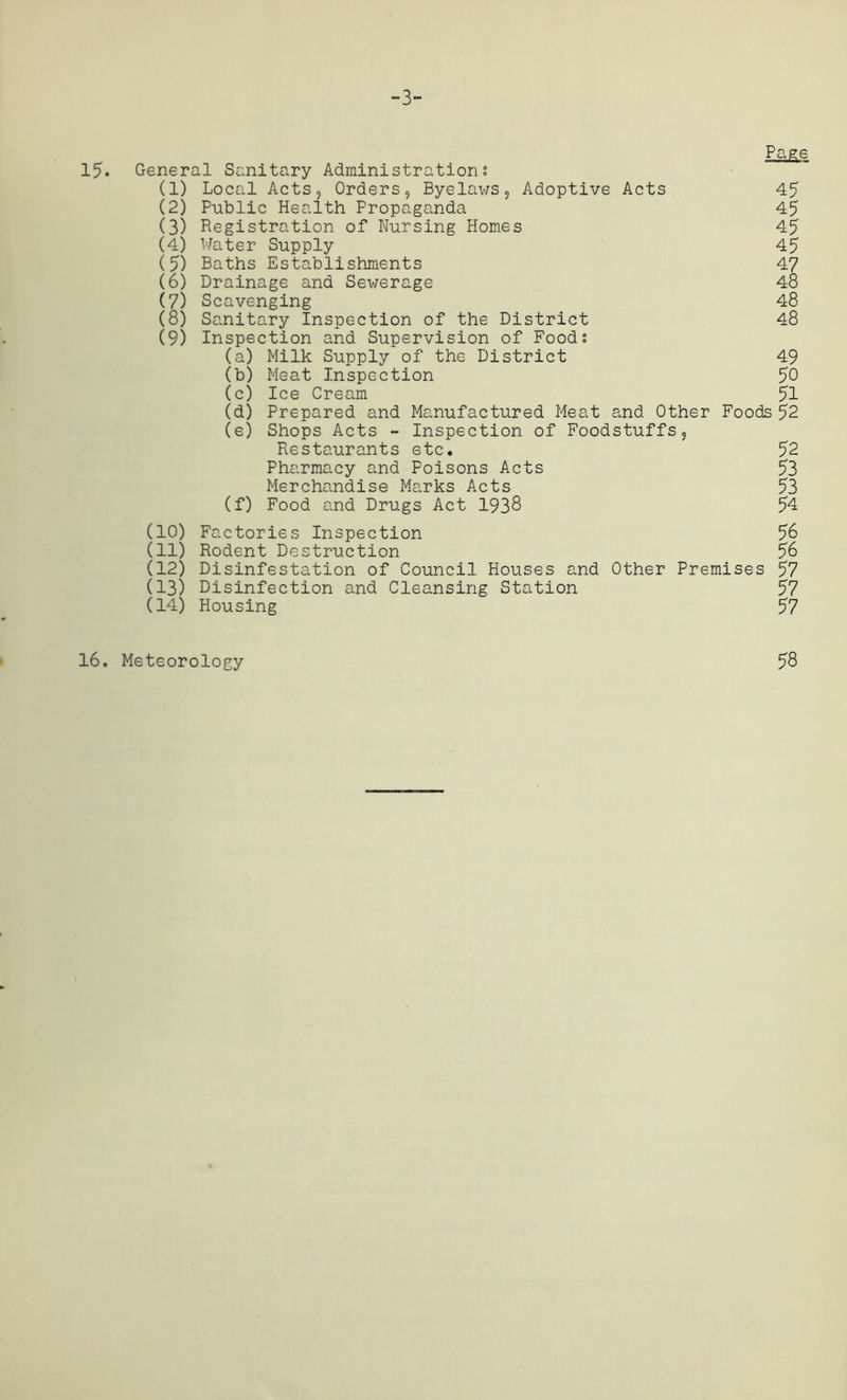 -3- 15. Page General Sanitary Administration; (1) Local Acts, Orders, Byelaws, Adoptive Acts 45 (2) Public Health Propaganda 45 (3) Registration of Nursing Homes 45 (4) Water Supply 45 (5) Baths Establishments 47 (6) Drainage and Sewerage 48 (7) Scavenging 48 (8) Sanitary Inspection of the District 48 (9) Inspection and Supervision of Food; (a) Milk Supply of the District 49 (b) Meat Inspection 50 (c) Ice Cream 51 (d) Prepared and Manufactured Meat and Other Foods 52 (e) Shops Acts - Inspection of Foodstuffs, Restaurants etc. 52 Pharmacy and Poisons Acts 53 Merchandise Marks Acts 53 (f) Food and Drugs Act 1938 54 (10) Factories Inspection 58 (11) Rodent Destruction 56 (12) Disinfestation of Council Houses and Other Premises 57 (13) Disinfection and Cleansing Station 57 (14) Housing 57