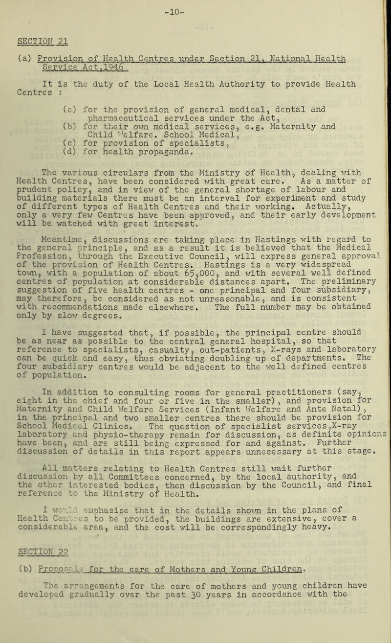 -10 SECTION 21 (a) Provision of Health Centres under Section 21„ National Health Service Act.1946 It is the duty of the Local Health Authority to provide Health Centres ; (a.) for the provision of general medical, dental and pharmaceutical services under the Act, (b) for their own medical services, e.g. Maternity and Child 1Telfare. School Medical, (c) for provision of specialists, (d) for health propaganda. The various circulars from the Ministry of Health, dealing with Health Centres, have been considered with great care. As a matter of prudent policy, and in view of the general shortage of labour and building materials there must be an interval for experiment and study of different types of Health Centres and their working. Actually, only a very few Centres have been approved, and their early development will be watched with great interest. Meantime, discussions are taking place in Hastings with regard to the general principle, and as a result it is believed that the Medical Profession, through the Executive Council, will express general approval of the provision of Health Centres. Hastings is a very widespread town, with a population of about 65,000, and with several well defined centres of population at considerable distances apart. The preliminary suggestion of five health centres - one principal and four subsidiary, may therefore, be considered as not unreasonable, and is consistent with recommendations made elsewhere. The full number may be obtained only by slow degrees. I have suggested that, if possible, the principal centre should be as near as possible to the central general hospital, so that reference to specialists, casualty, out-patients. X-rays and laboratory can be quick and easy, thus obviating doubling up of departments. The four subsidiary centres would be adjacent to the well defined centres of population. In addition to consulting rooms for general practitioners (say, eight in the chief and four or five in the smaller), and provision for Maternity and Child Welfare Services (Infant Welfare and Ante Natal), in the principal and two smaller centres there should be provision for School Medical Clinics. The question of specialist services,X-ray laboratory and physio-therapy remain for discussion, as definite opinions have been, and are still being expressed for and against. Further discussion of details in this report appears unnecessary at this stage. All matters relating to Health Centres still wait further discussion by all Committees concerned, by the local authority, and the other interested bodies, then discussion by the Council, and final reference to the Ministry of Health. I won': emphasise that in the details shown in the plans of Health Centres to be provided, the buildings are extensive, cover a considerable area, and the cost will be correspondingly heavy. SECTION 2?. (b) Propose1 ■ for the care of Mothers and Young Children. The arrangements for the care of mothers and young children have developed gradually over the past 30 years in accordance with the