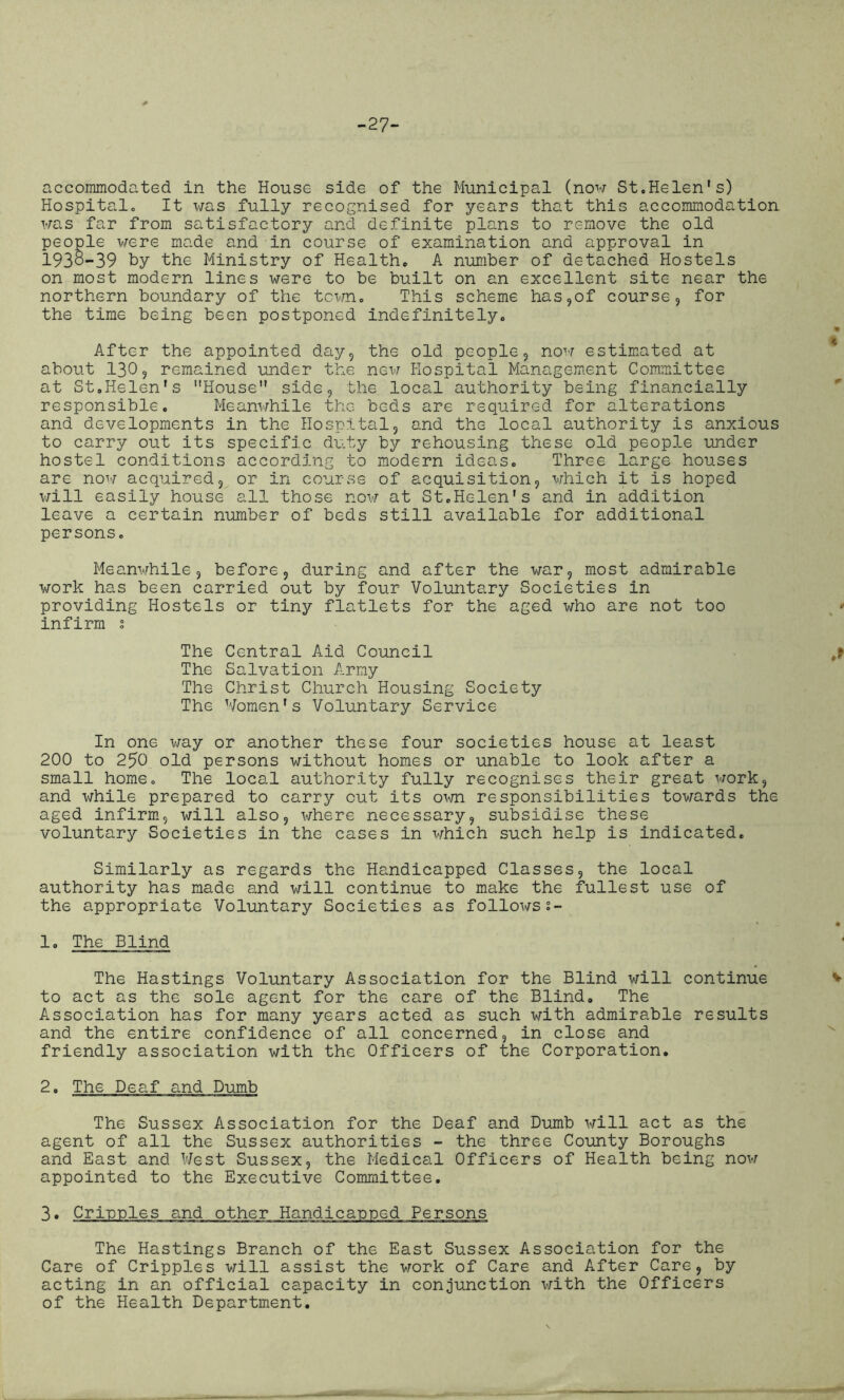 -27- accommodated in the House side of the Municipal (now St.Helen’s) Hospital. It was fully recognised for years that this accommodation was far from satisfactory and definite plans to remove the old people were made and in course of examination and approval in 1938-39 by the Ministry of Health. A number of detached Hostels on most modern lines were to be built on an excellent site near the northern boundary of the town. This scheme has,of course, for the time being been postponed indefinitely. After the appointed day, the old people, now estimated at about 130, remained under the new Hospital Management Committee at St.Helen's House side, the local authority being financially responsible. Meanwhile the beds are required for alterations and developments in the Hospital, and the local authority is anxious to carry out its specific duty by rehousing these old people under hostel conditions according to modern ideas. Three large houses are now acquired, or in course of acquisition, which it is hoped will easily house all those now at St.Helen's and in addition leave a certain number of beds still available for additional persons. Meanwhile, before, during and after the war, most admirable work has been carried out by four Voluntary Societies in providing Hostels or tiny flatlets for the aged who are not too infirm .° The Central Aid Council The Salvation Army The Christ Church Housing Society The Women's Voluntary Service In one way or another these four societies house at least 200 to 250 old persons without homes or unable to look after a small home. The local authority fully recognises their great work, and while prepared to carry cut its 01m responsibilities towards the aged infirm, will also, where necessary, subsidise these voluntary Societies in the cases in which such help is indicated. Similarly as regards the Handicapped Classes, the local authority has made and will continue to make the fullest use of the appropriate Voluntary Societies as follows 1- * * 1. The Blind The Hastings Voluntary Association for the Blind will continue v to act as the sole agent for the care of the Blind. The Association has for many years acted as such with admirable results and the entire confidence of all concerned, in close and friendly association with the Officers of the Corporation. 2. The Deaf and Dumb The Sussex Association for the Deaf and Dumb will act as the agent of all the Sussex authorities - the three County Boroughs and East and West Sussex, the Medical Officers of Health being now appointed to the Executive Committee. 3• Cripples and other Handicapped Persons The Hastings Branch of the East Sussex Association for the Care of Cripples will assist the work of Care and After Care, by acting in an official capacity in conjunction with the Officers of the Health Department.
