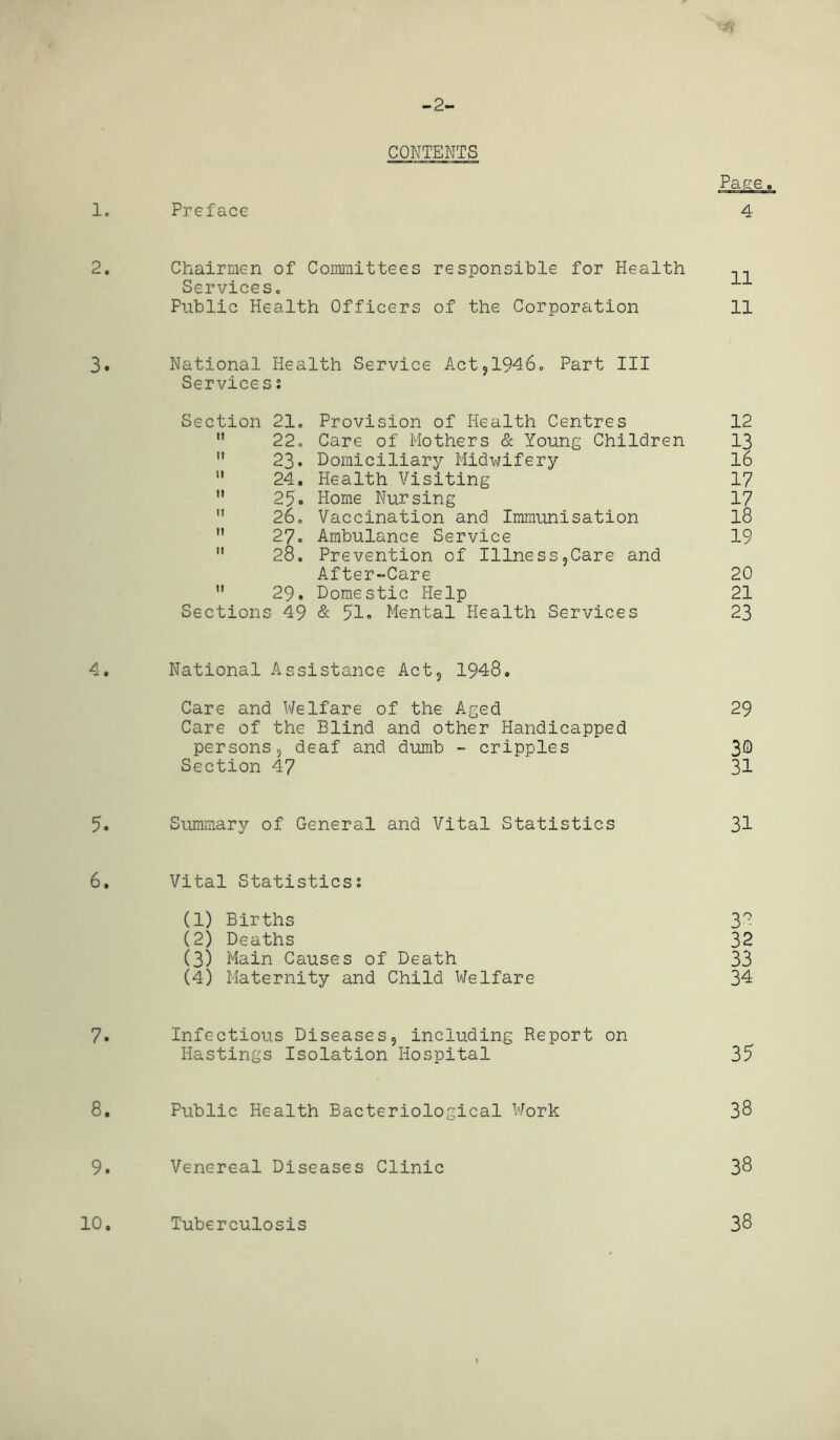 -2- CONTENTS 1. Preface 2. Chairmen of Committees responsible for Health Services. 1 Public Health Officers of the Corporation 11 3. National Health Service Act,1946. Part III Services: Section 21. Provision of Health Centres 12 22. Care of Mothers & Young Children 13 23. Domiciliary Midwifery lo 24. Health Visiting 17 25* Home Nursing 17 26. Vaccination and Immunisation 18 M 27« Ambulance Service 19 28. Prevention of Illness,Care and After-Care 20 29. Domestic Help 21 Sections 49 & 51. Mental Health Services 23 4. National Assistance Act, 1948. Care and Welfare of the Aged 29 Care of the Blind and other Handicapped persons, deaf and dumb - cripples 3® Section 47 31 5. Summary of General and Vital Statistics 31 6. Vital Statistics? (1) Births 3° (2) Deaths 32 (3) Main Causes of Death 33 (4) Maternity and Child Welfare 34 7. Infectious Diseases, including Report on Hastings Isolation Hospital 35 8. Public Health Bacteriological Work 38 9. Venereal Diseases Clinic 38 10. Tuberculosis 38