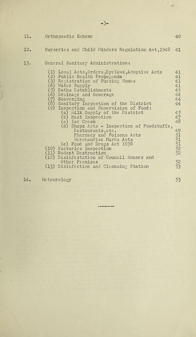 -3- 11. Orthopaedic Scheme 40 12. Nurseries and Child Hinders Regulation Act,1948 41 13. General Sanitary Administrations (1) Local Acts?0rders9Eyelaws9Adoptive Acts 41 (2) Public Health Propaganda 41 (3) Registration of Nursing Homes 41 (4) Water Supply 41 (5) Baths Establishments 43 (6) Drainage and Sev/erage 44 (7) Scavenging 44 (8) Sanitary Inspection of the District 44 (9) Inspection and Supervision of Foods (a) Milk Supply of the District 45 (b) Meat Inspection 47 (c) Ice Cream 48 (d) Shops Acts - Inspection of Foodstuffs, Restaurants5etc. 49 Pharmacy and Poisons Acts 51 Merchandise Marks Acts 51 (e) Food and Drugs Act 193^ 51 (10) Factories Inspection 52 (11) Rodent Destruction 52 (12) Disinfestation of Council Houses and Other Premises 52 (13) Disinfection and Cleansing Station 53 14. Meteorology 53