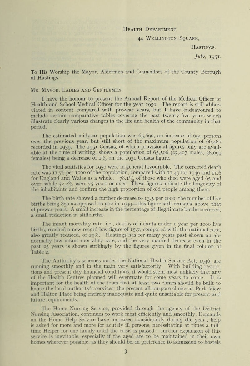 Health Department, 44 Wellington Square, Hastings. July, 1951. To His Worship the Mayor, Aldermen and Councillors of the County Borough of Hastings. Mr. Mayor, Ladies and Gentlemen, I have the honour to present the Annual Report of the Medical Officer of Health and School Medical Officer for the year 1950. The report is still abbre- viated in content compared with pre-war years, but I have endeavoured to include certain comparative tables covering the past twenty-five years which illustrate clearly various changes in the life and health of the community in that period. The estimated midyear population was 65,690, an increase of 690 persons over the previous year, but still short of the maximum population of 66,480 recorded in 1939. The 1951 Census, of which provisional figures only are avail- able at the time of writing, shows a population of 65,506 (27,407 males, 38,099 females) being a decrease of 1% on the 1931 Census figure. The vital statistics for 1950 were in general favourable. The corrected death rate was 11.76 per 1000 of the population, compared with 11.49 f°r J949 and 11.6 for England and Wales as a whole. 78.1% of those who died were aged 65 and over, while 52.2% were 75 years or over. These figures indicate the longevity of the inhabitants and confirm the high proportion of old people among them. The birth rate showed a further decrease to 13.5 per 1000, the number of live births being 890 as opposed to 902 in 1949—this figure still remains above that of prewar years. A small increase in the percentage of illegitimate births occurred, a small reduction in stillbirths. The infant mortality rate, i.e., deaths of infants under 1 year per 1000 live births, reached a new record low figure of 15.7, compared with the national rate, also greatly reduced, of 29.8. Hastings has for many years past shown an ab- normally low infant mortality rate, and the very marked decrease even in the past 25 years is shown strikingly by the figures given in the final column of Table 2. The Authority’s schemes under the National Health Service Act, 1946, are running smoothly and in the main very satisfactorily. With building restric- tions and present day financial conditions, it would seem most unlikely that any of the Health Centres planned will eventuate for some years to come. It is important for the health of the town that at least two clinics should be built to house the local authority’s services, the present all-purpose clinics at Park View and Halton Place being entirely inadequate and quite unsuitable for present and future requirements. The Home Nursing Service, provided through the agency of the District Nursing Association, continues to work most efficiently and smoothly. Demands on the Home Help Service have increased considerably during the year ; help is asked for more and more for acutely ill persons, necessitating at times a full- time Helper for one family until the crisis is passed : further expansion of this service is inevitable, especially if the aged are to be maintained in their own homes wherever possible, as they should be, in preference to admission to hostels