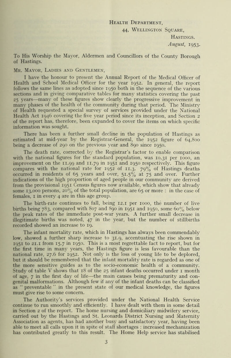 Health Department, 44, Wellington Square, Hastings. August, 1953, To His Worship the Mayor, Aldermen and Councillors of the County Borough of Hastings. Mr. Mayor, Ladies and Gentlemen, I have the honour to present the Annual Report of the Medical Officer of Health and School Medical Officer for the year 1952. In general, the report follows the same lines as adopted since 1950 both in the sequence of the various sections and in giving comparative tables for many statistics covering the past 25 years—many of these figures show clearly the progressive improvement in many phases of the health of the community during that period. The Ministry of Health requested a special survey of services provided under the National Health Act 1946 covering the five year period since its inception, and Section 2 of the report has, therefore, been expanded to cover the items on which specific information was sought. There has been a further small decline in the population of Hastings as estimated at mid-year by the Registrar-General, the 1952 figure of 64,800 being a decrease of 290 on the previous year and 890 since 1950. The death rate, corrected by the Registrar’s factor to enable comparison with the national figures for the standard population, was 10.31 per 1000, an improvement on the 11.99 and 11.79 in I95I and 1950 respectively. This figure compares with the national rate for 1952 of 11.3. 79% of Hastings deaths occurred in residents of 65 years and over, 51.5% at 75 and over. Further indications of the high proportion of aged people in our community are derived from the provisional 1951 Census figures now available, which show that already some 13,000 persons, 20% of the total population, are 65 or more : in the case of females, 1 in every 4 are in this age group. The birth-rate continues to fall, being 12.1 per 1000, the number of live births being 783, compared with 807 and 890 in 1951 and 1950, some 60% below the peak rates of the immediate post-war years. A further small decrease in illegitimate births was noted, 47 in the year, but the number of stillbirths recorded showed an increase to 19. The infant mortality rate, which in Hastings has always been commendably low, showed a further sharp increase to 31.9, accentuating the rise shown in 1951 to 21.1 from 15.7 in 1950. This is a most regrettable fact to report, but for the first time in many years, the Hastings figure is less favourable than the national rate, 27.6 for 1952. Not only is the loss of young life to be deplored, but it should be remembered that the infant mortality rate is regarded as one of the more sensitive guides as to the socio-economic health of a community. Study of table V shows that 18 of the 25 infant deaths occurred under 1 month of age, 7 in the first day of life—the main causes being prematurity and con- genital malformations. Although few if any of the infant deaths can be classified as “ preventable ” in the present state of our medical knowledge, the figures must give rise to some concern. The Authority’s services provided under the National Health Service continue to run smoothly and efficiently. I have dealt with them in some detail in Section 2 of the report. The home nursing and domiciliary midwifery service, carried out by the Hastings and St. Leonards District Nursing and Maternity Association as agents, has had another busy and satisfactory year, having been able to meet all calls upon it in spite of staff shortages : increased mechanization has contributed greatly to this result. The Home Help service has stabilised