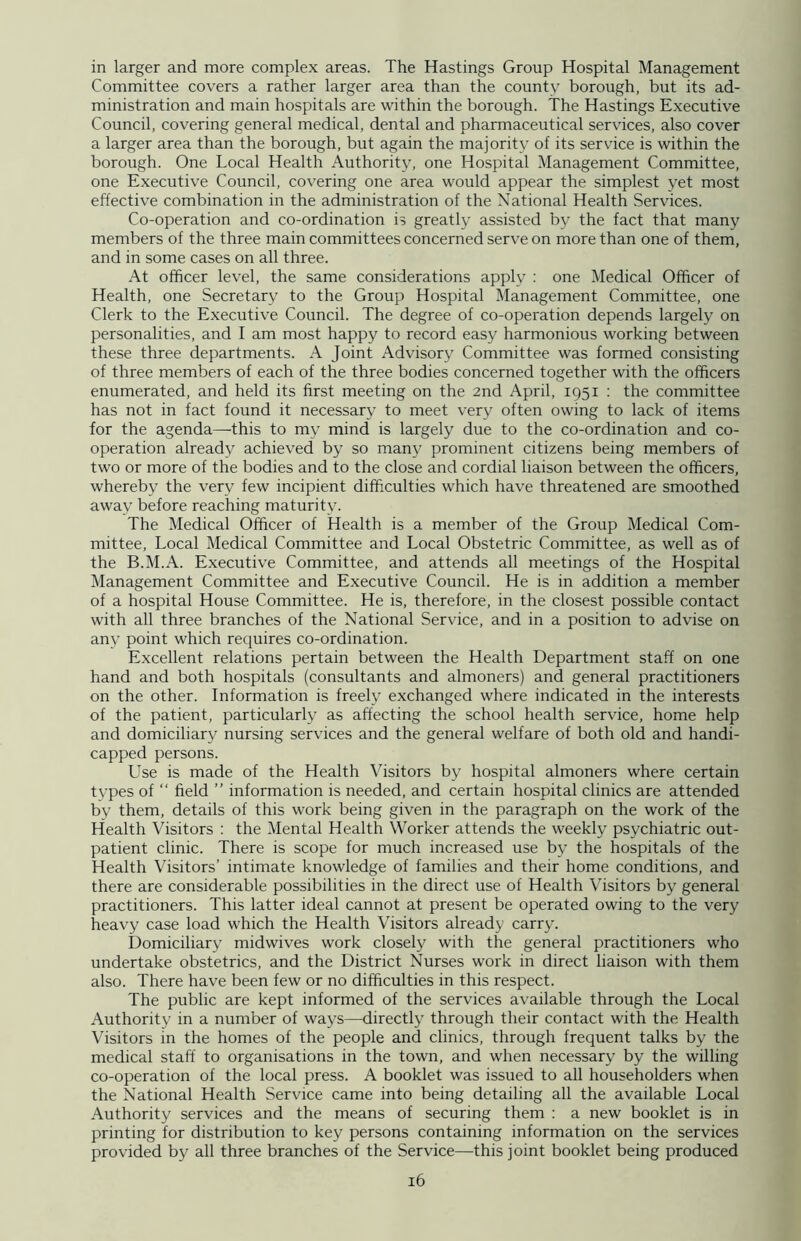 in larger and more complex areas. The Hastings Group Hospital Management Committee covers a rather larger area than the county borough, but its ad- ministration and main hospitals are within the borough. The Hastings Executive Council, covering general medical, dental and pharmaceutical services, also cover a larger area than the borough, but again the majority of its service is within the borough. One Local Health Authority, one Hospital Management Committee, one Executive Council, covering one area would appear the simplest yet most effective combination in the administration of the National Health Services. Co-operation and co-ordination is greatly assisted by the fact that many members of the three main committees concerned serve on more than one of them, and in some cases on all three. At officer level, the same considerations apply : one Medical Officer of Health, one Secretary to the Group Hospital Management Committee, one Clerk to the Executive Council. The degree of co-operation depends largely on personalities, and I am most happy to record easy harmonious working between these three departments. A Joint Advisory Committee was formed consisting of three members of each of the three bodies concerned together with the officers enumerated, and held its first meeting on the 2nd April, 1951 : the committee has not in fact found it necessary to meet very often owing to lack of items for the agenda—-this to my mind is largely due to the co-ordination and co- operation already achieved by so many prominent citizens being members of two or more of the bodies and to the close and cordial liaison between the officers, whereby the very few incipient difficulties which have threatened are smoothed away before reaching maturity. The Medical Officer of Health is a member of the Group Medical Com- mittee, Local Medical Committee and Local Obstetric Committee, as well as of the B.M.A. Executive Committee, and attends all meetings of the Hospital Management Committee and Executive Council. He is in addition a member of a hospital House Committee. He is, therefore, in the closest possible contact with all three branches of the National Service, and in a position to advise on any point which requires co-ordination. Excellent relations pertain between the Health Department staff on one hand and both hospitals (consultants and almoners) and general practitioners on the other. Information is freely exchanged where indicated in the interests of the patient, particularly as affecting the school health service, home help and domiciliary nursing services and the general welfare of both old and handi- capped persons. Use is made of the Health Visitors by hospital almoners where certain types of “ field ” information is needed, and certain hospital clinics are attended by them, details of this work being given in the paragraph on the work of the Health Visitors : the Mental Health Worker attends the weekly psychiatric out- patient clinic. There is scope for much increased use by the hospitals of the Health Visitors’ intimate knowledge of families and their home conditions, and there are considerable possibilities in the direct use of Health Visitors by general practitioners. This latter ideal cannot at present be operated owing to the very heavy case load which the Health Visitors already carry. Domiciliary midwives work closely with the general practitioners who undertake obstetrics, and the District Nurses work in direct liaison with them also. There have been few or no difficulties in this respect. The public are kept informed of the services available through the Local Authority in a number of ways—directly through their contact with the Health Visitors in the homes of the people and clinics, through frequent talks by the medical staff to organisations in the town, and when necessary by the willing co-operation of the local press. A booklet was issued to all householders when the National Health Service came into being detailing all the available Local Authority services and the means of securing them : a new booklet is in printing for distribution to key persons containing information on the services provided by all three branches of the Service—this joint booklet being produced