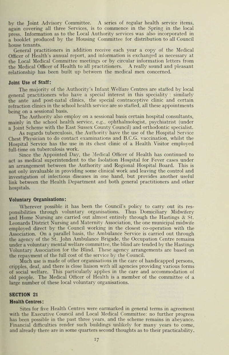 bv the Joint Advisory Committee. A series of regular health service items, again covering all three Services, is to commence in the Spring in the local press. Information as to the Local Authority services was also incorporated in a booklet produced by the Housing Committee for distribution to all Council house tenants. General practitioners in addition receive each year a copy of the Medical Officer of Health’s annual report, and information is exchanged as necessary at the Local Medical Committee meetings or by circular information letters from the Medical Officer of Health to all practitioners. A really sound and pleasant relationship has been built up between the medical men concerned. Joint Use of Staff: The majoritv of the Authority’s Infant Welfare Centres are staffed by local general practitioners who have a special interest in this speciality : similarly the ante and post-natal clinics, the special contraceptive clinic and certain refraction clinics in the school health service are so staffed, all these appointments being on a sessional basis. The Authority also employ on a sessional basis certain hospital consultants, mainlv in the school health service, e.g., ophthalmologist, psychiatrist (under a Joint Scheme with the East Sussex County Council) and orthodontic specialist. As regards tuberculosis, the Authority have the use of the Hospital Service Chest Physician to do contact examinations and B.C.G. vaccination, whilst the Hospital Service has the use in its chest clinic of a Health Visitor employed full-time on tuberculosis work. Since the Appointed Day, the Medical Officer of Health has continued to act as medical superintendent to the Isolation Hospital for Fever cases under an arrangement between the Authority and Regional Hospital Board. This is not onlv invaluable in providing some clinical work and leaving the control and investigation of infectious diseases in one hand, but provides another useful link between the Health Department and both general practitioners and other hospitals. Voluntary Organisations: Wherever possible it has been the Council’s policy to carry out its res- ponsibilities through voluntary organisations. Thus Domiciliary Midwifery and Home Nursing are carried out almost entirely through the Hastings & St. Leonards District Nursing and Maternity Association, the one municipal midwife emploved direct by the Council working in the closest co-operation with the Association. On a parallel basis, the Ambulance Service is carried out through the agency of the St. John Ambulance Brigade, the Occupation Centre remains under a voluntary mental welfare committee, the blind are tended by the Hastings Voluntary Association for the Blind. These agency arrangements are based on the repayment of the full cost of the service by rhe Council. Much use is made of other organisations in the care of handicapped persons, cripples, deaf, and there is close liaison with all agencies providing various forms of social welfare. This particularly applies in the care and accommodation of old people. The Medical Officer of Health is a member of the committee of a large number of these local voluntary organisations. SECTION 21 Health Centres: Sites for five Health Centres were earmarked in general terms in agreement with the Executive Council and Local Medical Committee: no further progress has been possible in the past three years, and the scheme remains in abeyance. Financial difficulties render such buildings unlikely for many years to come, and already there are in some quarters second thoughts as to their practicability.