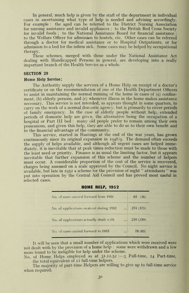 In general, much help is given by the staff of the department in individual cases in ascertaining what type of help is needed and advising accordingly. For example : the aged can be referred to the District Nursing Association for nursing assistance and invalid appliances ; to the British Red Cross Society for invalid foods ; to the National Assistance Board for financial assistance ; to the Welfare Officer for admission to hostels, etc. Other cases can be referred through a doctor for medical assistance or to Hospital Outpatients, or for admission to a bed for the infirm sick. Some cases may be helped by occupational therapy. These schemes, merged with those under the National Assistance Act dealing with Handicapped Persons in general, are developing into a really important branch of the Health Service as a whole. SECTION 29 Home Help Service: The Authority supply the services of a Home Help on receipt of a doctor’s certificate or on the recommendation of one of the Health Department Officers to assist in maintaining the normal running of the home in cases of (a) confine- ment, (b) elderly persons, and (c) whenever illness in the home makes assistance necessary. This service is not intended, as appears thought in some quarters, to carry on the work of a normal domestic agency, but is primarily to cover periods of family emergency. In the case of elderly people without help, extended periods of domestic help are given, the alternative being the occupation of a hospital or Part III bed : many old people prefer to remain among their own possessions, and given this help, they are able to do so to their own benefit and to the financial advantage of the community. This service, started in Hastings at the end of the war years, has grown continuously since its original expansion in 1948/9. The demand often exceeds the supply of helps available, and although all urgent cases are helped imme- diately, it is inevitable that at peak times reduction must be made to those with the least need or priority. Finance is as usual the limiting factor, but it appears inevitable that further expansion of this scheme and the number of helpers must occur. A considerable proportion of the cost of the service is recovered, charges being assessed on a scale approved by the Council. No night service is available, but late in 1952 a scheme for the provision of night “ attendants ” was put into operation by the Central Aid Council and has proved most useful in selected cases. HOME HELP, 1952 No. of case-- carried forward from 1951 85 (56) No. of applications received during 1952 274 (375) No. of applications actually dealt with 259 (339) No. of cases carried forward to 1953 . .. 78 (85) It will be seen that a small number of applications which were received were not dealt with by the provision of a home help : some were withdrawn and a few more found to be ineligible for help under the scheme. No. of Home Helps employed as at 31.12.52 3 Full-time, 14 Part-time, the total equivalent of n full-time helpers. The majority of part-time Helpers are willing to give up to full-time service when required.