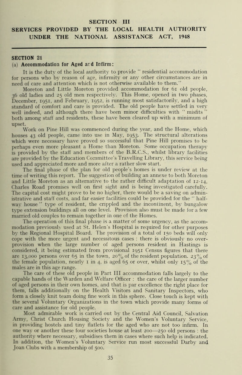 SERVICES PROVIDED BY THE LOCAL HEALTH AUTHORITY UNDER THE NATIONAL ASSISTANCE ACT, 1948 SECTION 21 (a) Accommodation for Aged ard Infirm: It is the dutv of the local authority to provide “ residential accommodation for persons who by reason of age, infirmity or any other circumstances are in need of care and attention which is not otherwise available to them.” Moreton and Little Moreton provided accommodation for 61 old people, 36 old ladies and 25 old men respectively. This Home, opened in two phases, December, 1951, and February, 1952, is running most satisfactorily, and a high standard of comfort and care is provided. The old people have settled in very well indeed, and although there have been minor difficulties with “ misfits ” both among staff and residents, these have been cleared up with a minimum of upset. Work on Pine Hill was commenced during the year, and the Home, which houses 43 old people, came into use in May, 1953. The structural alterations which were necessary have proved so successful that Pine Hill promises to be perhaps even more pleasant a Home than Moreton. Some occupation therapy is provided by the staff and members of the B.R.C.S., whilst library facilities are provided by the Education Committee’s Travelling Library, this service being used and appreciated more and more after a rather slow start. The final phase of the plan for old people’s homes is under review at the time of writing this report. The suggestion of building an annexe to both Moreton and Little Moreton as an alternative to the rather difficult adaptation of 12-14, Charles Road promises well on first sight and is being investigated carefully. The capital cost might prove to be no higher, there would be a saving on admin- istrative and staff costs, and far easier facilities could be provided for the “ half- way house ” type of resident, the crippled and the incontinent, by bungalow type extension buildings all on one level. Provision also must be made for a few married old couples to remain together in one of the Homes. The operation of this final phase is a matter of some urgency, as the accom- modation previously used at St. Helen’s Hospital is required for other purposes bv the Regional Hospital Board. The provision of a total of 150 beds will only cope with the more urgent and necessitous cases : there is obviously no over- provision when the large number of aged persons resident in Hastings is considered, it being estimated from provisional 1951 Census figures that there are 13,000 persons over 65 in the town, 20% of the resident population. 23% of the female population, nearly 1 in 4, is aged 65 or over, whilst only 15% of the males are in this age range. The care of these old people in Part III accommodation falls largely to the capable hands of the \\ arden and Welfare Officer : the care of the larger number of aged persons in their own homes, and that is par excellence the right place for them, falls additionally on the Health Visitors and Sanitary Inspectors, who form a closely knit team doing fine work in this sphere. Close touch is kept with the several Voluntary Organizations in the town which provide many forms of care and assistance for old people. Most admirable work is carried out by the Central Aid Council, Salvation Army, Christ Church Housing Society and the Women’s Voluntary Service, in providing hostels and tiny flatlets for the aged who are not too infirm. In one way or another these four societies house at least 200—250 old persons : the authority where necessary, subsidises them in cases where such help is indicated. In addition, the Women’s Voluntary Service run most successful Darby and. Joan Clubs with a membership of 500.