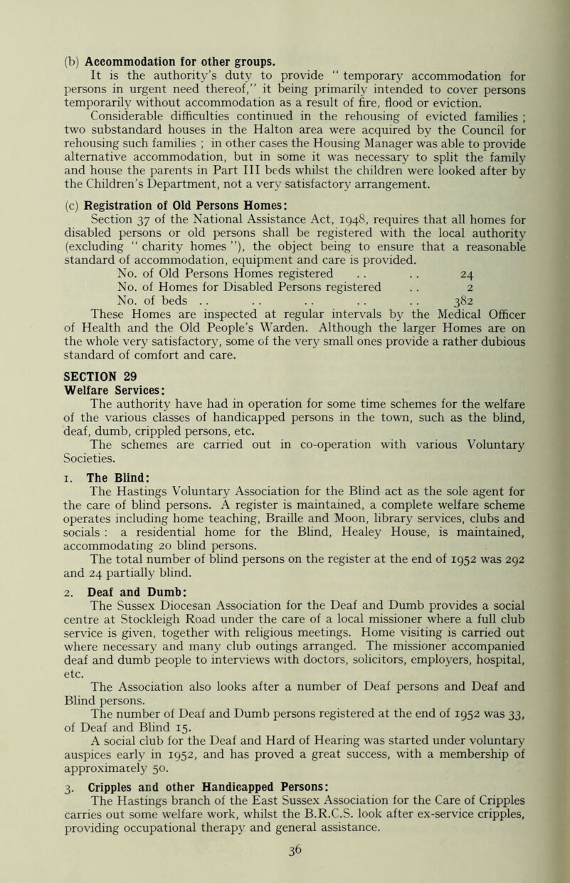 (b) Accommodation for other groups. It is the authority’s duty to provide “ temporary accommodation for persons in urgent need thereof,” it being primarily intended to cover persons temporarily without accommodation as a result of fire, flood or eviction. Considerable difficulties continued in the rehousing of evicted families ; two substandard houses in the Halton area were acquired by the Council for rehousing such families ; in other cases the Housing Manager was able to provide alternative accommodation, but in some it was necessary to split the family and house the parents in Part III beds whilst the children were looked after by the Children’s Department, not a very satisfactory arrangement. (c) Registration of Old Persons Homes: Section 37 of the National Assistance Act, 1948, requires that all homes for disabled persons or old persons shall be registered with the local authority (excluding “ charity homes ”), the object being to ensure that a reasonable standard of accommodation, equipment and care is provided. No. of Old Persons Homes registered . . . . 24 No. of Homes for Disabled Persons registered .. 2 No. of beds .. .. .. .. .. 382 These Homes are inspected at regular intervals by the Medical Officer of Health and the Old People’s Warden. Although the larger Homes are on the whole very satisfactory, some of the very small ones provide a rather dubious standard of comfort and care. SECTION 29 Welfare Services: The authority have had in operation for some time schemes for the welfare of the various classes of handicapped persons in the town, such as the blind, deaf, dumb, crippled persons, etc. The schemes are carried out in co-operation with various Voluntary Societies. 1. The Blind: The Hastings Voluntary Association for the Blind act as the sole agent for the care of blind persons. A register is maintained, a complete welfare scheme operates including home teaching, Braille and Moon, library services, clubs and socials : a residential home for the Blind, Healey House, is maintained, accommodating 20 blind persons. The total number of blind persons on the register at the end of 1952 was 292 and 24 partially blind. 2. Deaf and Dumb: The Sussex Diocesan Association for the Deaf and Dumb provides a social centre at Stockleigh Road under the care of a local missioner where a full club service is given, together with religious meetings. Home visiting is carried out where necessary and many club outings arranged. The missioner accompanied deaf and dumb people to interviews with doctors, solicitors, employers, hospital, etc. The Association also looks after a number of Deaf persons and Deaf and Blind persons. The number of Deaf and Dumb persons registered at the end of 1952 was 33, of Deaf and Blind 15. A social club for the Deaf and Hard of Hearing was started under voluntary auspices early in 1952, and has proved a great success, with a membership of approximately 50. 3. Cripples and other Handicapped Persons: The Hastings branch of the East Sussex Association for the Care of Cripples carries out some welfare work, whilst the B.R.C.S. look after ex-service cripples, providing occupational therapy and general assistance.