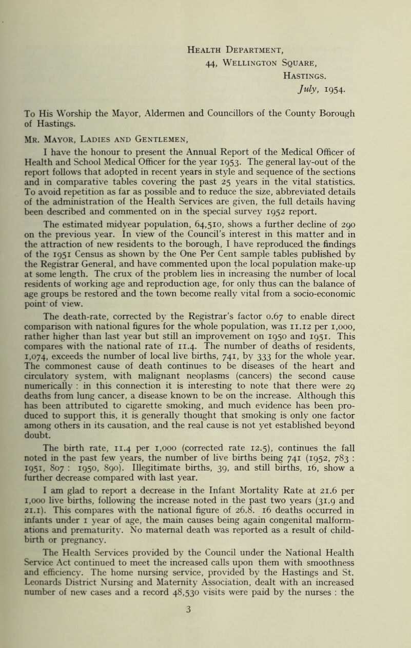 Health Department, 44, Wellington Square, Hastings. July, 1954. To His Worship the Mayor, Aldermen and Councillors of the County Borough of Hastings. Mr. Mayor, Ladies and Gentlemen, I have the honour to present the Annual Report of the Medical Officer of Health and School Medical Officer for the year 1953. The general lay-out of the report follows that adopted in recent years in style and sequence of the sections and in comparative tables covering the past 25 years in the vital statistics. To avoid repetition as far as possible and to reduce the size, abbreviated details of the administration of the Health Services are given, the full details having been described and commented on in the special survey 1952 report. The estimated midyear population, 64,510, shows a further decline of 290 on the previous year. In view of the Council’s interest in this matter and in the attraction of new residents to the borough, I have reproduced the findings of the 1951 Census as shown by the One Per Cent sample tables published by the Registrar General, and have commented upon the local population make-up at some length. The crux of the problem lies in increasing the number of local residents of working age and reproduction age, for only thus can the balance of age groups be restored and the town become really vital from a socio-economic point of view. The death-rate, corrected by the Registrar’s factor 0.67 to enable direct comparison with national figures for the whole population, was 11.12 per 1,000, rather higher than last year but still an improvement on 1950 and 1951. This compares with the national rate of 11.4. The number of deaths of residents, 1,074, exceeds the number of local live births, 741, by 333 for the whole year. The commonest cause of death continues to be diseases of the heart and circulatory system, with malignant neoplasms (cancers) the second cause numerically : in this connection it is interesting to note that there were 29 deaths from lung cancer, a disease known to be on the increase. Although this has been attributed to cigarette smoking, and much evidence has been pro- duced to support, this, it is generally thought that smoking is only one factor among others in its causation, and the real cause is not yet established beyond doubt. The birth rate, 11.4 per 1,000 (corrected rate 12.5), continues the fall noted in the past few years, the number of live births being 741 (1952, 783 : 1951, 807 : 1950, 890). Illegitimate births, 39, and still births, 16, show a further decrease compared with last year. I am glad to report a decrease in the Infant Mortality Rate at 21.6 per 1,000 live births, following the increase noted in the past two years (31.9 and 21.1). This compares with the national figure of 26.8. 16 deaths occurred in infants under 1 year of age, the main causes being again congenital malform- ations and prematurity. No maternal death was reported as a result of child- birth or pregnancy. The Health Services provided by the Council under the National Health Service Act continued to meet the increased calls upon them with smoothness and efficiency. The home nursing service, provided by the Hastings and St. Leonards District Nursing and Maternity Association, dealt with an increased number of new cases and a record 48,530 visits were paid by the nurses : the