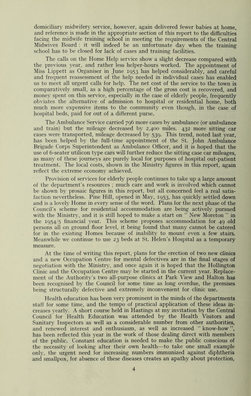 domiciliary midwifery service, however, again delivered fewer babies at home, and reference is made in the appropriate section of this report to the difficulties facing the midwife training school in meeting the requirements of the Central Midwives Board : it will indeed be an unfortunate day when the training school has to be closed for lack of cases and training facilities. The calls on the Home Help service show a slight decrease compared with the previous year, and rather less helper-hours worked. The appointment of Miss Lippett as Organiser in June 1953 has helped considerably, and careful and frequent reassessment of the help needed in individual cases has enabled us to meet all urgent calls for help. The net cost of the service to the town is comparatively small, as a high percentage of the gross cost is recovered, and money spent on this service, especially in the case of elderly people, frequently obviates the alternative of admission to hospital or residential home, both much more expensive items to the community even though, in the case of hospital beds, paid for out of a different purse. The Ambulance Service carried 796 more cases by ambulance (or ambulance and train) but the mileage decreased by 2,400 miles. 432 more sitting car cases were transported, mileage decreased by 539. This trend, noted last year, has been helped by the full-time appointment of the St. John Ambulance Brigade Corps Superintendent as Ambulance Officer, and it is hoped that the use of 6-seater utilicon type cars will further reduce the sitting case car mileages, as many of these journeys are purely local for purposes of hospital out-patient treatment. The local costs, shown in the Ministry figures in this report, again reflect the extreme economy achieved. Provision of services for elderly people continues to take up a large amount of the department’s resources ; much care and work is involved which cannot be shown by prosaic figures in this report, but all concerned feel a real satis- faction nevertheless. Pine Hill, opened in May, 1953, has quickly settled down and is a lovely Home in every sense of the word. Plans for the next phase of the Council’s scheme for residential accommodation are being actively pursued with the Ministry, and it is still hoped to make a start on “ New Moreton ” in the 1954/5 financial year. This scheme proposes accommodation for 49 old persons all on ground floor level, it being found that many cannot be catered for in the existing Homes because of inability to mount even a few stairs. Meanwhile we continue to use 23 beds at St. Helen’s Hospital as a temporary measure. At the time of writing this report, plans for the erection of two new clinics and a new Occupation Centre for mental defectives are in the final stages of negotiation with the Ministry, and once again it is hoped that the Hollington Clinic and the Occupation Centre may be started in the current year. Replace- ment of the Authority’s two all-purpose clinics at Park View and Halton has been recognised by the Council for some time as long overdue, the premises being structurally defective and extremely inconvenient for clinic use. Health education has been very prominent in the minds of the departments staff for some time, and the tempo of practical application of these ideas in- creases yearly. A short course held in Hastings at my invitation by the Central Council for Health Education was attended by the Health Visitors and Sanitary Inspectors as well as a considerable number from other authorities, and renewed interest and enthusiasm, as well as increased “ know-how ”, has been reflected this year in the work of those dealing direct with members of the public. Constant education is needed to make the public conscious of the necessity of looking after their own health—to take one small example only, the urgent need for increasing numbers immunized against diphtheria and smallpox, for absence of these diseases creates an apathy about protection,