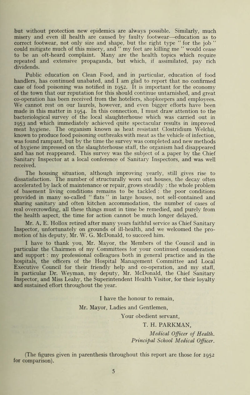 but without protection new epidemics are always possible. Similarly, much misery and even ill health are caused by faulty footwear—education as to correct footwear, not only size and shape, but the right type “ for the job ” could mitigate much of this misery, and “ my feet are killing me ” would cease to be an oft-heard complaint. Many are the health topics which require repeated and extensive propaganda, but which, if assimilated, pay rich dividends. Public education on Clean Food, and in particular, education of food handlers, has continued unabated, and I am glad to report that no confirmed case of food poisoning was notified in 1952. It is important for the economy of the town that our reputation for this should continue untarnished, and great co-operation has been received from the hoteliers, shopkeepers and employees. We cannot rest on our laurels, however, and even bigger efforts have been made in this matter in 1954. In this connection, I must draw attention to the bacteriological survey of the local slaughterhouse which was carried out in 1953 and which immediately achieved quite spectacular results in improved meat hygiene. The organism known as heat resistant Clostridium Welchii, known to produce food poisoning outbreaks with meat as the vehicle of infection, was found rampant, but by the time the survey was completed and new methods of hygiene impressed on the slaughterhouse staff, the organism had disappeared and has not reappeared. This survey was the subject of a paper by the Chief Sanitary Inspector at a local conference of Sanitary Inspectors, and was well received. The housing situation, although improving yearly, still gives rise to dissatisfaction. The number of structurally worn out houses, the decay often accelerated by lack of maintenance or repair, grows steadily : the whole problem of basement living conditions remains to be tackled : the poor conditions provided in many so-called “ flats ” in large houses, not self-contained and sharing sanitary and often kitchen accommodation, the number of cases of real overcrowding, all these things must in time be remedied, and purely from the health aspect, the time for action cannot be much longer delayed. Mr. A. E. Hollox retired after many years faithful service as Chief Sanitary Inspector, unfortunately on grounds of ill-health, and we welcomed the pro- motion of his deputy, Mr. W. G. McDonald, to succeed him. I have to thank you, Mr. Mayor, the Members of the Council and in particular the Chairmen of my Committees for your continued consideration and support : my professional colleagues both in general practice and in the hospitals, the officers of the Hospital Management Committee and Local Executive Council for their friendly help and co-operation, and my staff, in particular Dr. Weyman, my deputy, Mr. McDonald, the Chief Sanitary Inspector, and Miss Leahy, the Superintendent Health Visitor, for their loyalty and sustained effort throughout the year. I have the honour to remain, Mr. Mayor, Ladies and Gentlemen, Your obedient servant, T. H. PARKMAN, Medical Officer of Health. Principal School Medical Officer. (The figures given in parenthesis throughout this report are those for 1952 for comparison).