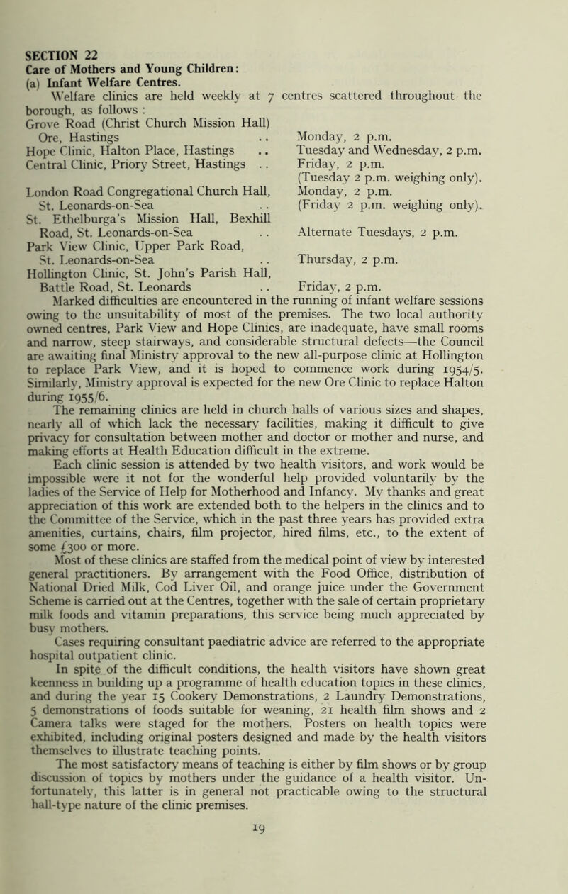 Care of Mothers and Young Children: (a) Infant Welfare Centres. Welfare clinics are held weekly at 7 centres scattered throughout the borough, as follows : Grove Road (Christ Church Mission Hall) Ore, Hastings Hope Clinic, Halton Place, Hastings Central Clinic, Priory Street, Hastings .. Monday, 2 p.m, Tuesday and Wednesday, 2 p.m. Friday, 2 p.m. (Tuesday 2 p.m. weighing only). Monday, 2 p.m. (Friday 2 p.m. weighing only). Alternate Tuesdays, 2 p.m. Thursday, 2 p.m. Friday, 2 p.m. London Road Congregational Church Hall, St. Leonards-on-Sea St. Ethelburga’s Mission Hall, Bexhill Road, St. Leonards-on-Sea Park View Clinic, Upper Park Road, St. Leonards-on-Sea Hollington Clinic, St. John’s Parish Hall, Battle Road, St. Leonards Marked difficulties are encountered in the running of infant welfare sessions owing to the unsuitability of most of the premises. The two local authority owned centres, Park View and Hope Clinics, are inadequate, have small rooms and narrow, steep stairways, and considerable structural defects—the Council are awaiting final Ministry approval to the new all-purpose clinic at Hollington to replace Park View, and it is hoped to commence work during 1954/5. Similarly, Ministry approval is expected for the new Ore Clinic to replace Halton during 1955/6. The remaining clinics are held in church halls of various sizes and shapes, nearly all of which lack the necessary facilities, making it difficult to give privacy for consultation between mother and doctor or mother and nurse, and making efforts at Health Education difficult in the extreme. Each clinic session is attended by two health visitors, and work would be impossible were it not for the wonderful help provided voluntarily by the ladies of the Service of Help for Motherhood and Infancy. My thanks and great appreciation of this work are extended both to the helpers in the clinics and to the Committee of the Service, which in the past three years has provided extra amenities, curtains, chairs, film projector, hired films, etc., to the extent of some £300 or more. Most of these clinics are staffed from the medical point of view by interested general practitioners. By arrangement with the Food Office, distribution of National Dried Milk, Cod Liver Oil, and orange juice under the Government Scheme is carried out at the Centres, together with the sale of certain proprietary milk foods and vitamin preparations, this service being much appreciated by busy mothers. Cases requiring consultant paediatric advice are referred to the appropriate hospital outpatient clinic. In spite of the difficult conditions, the health visitors have shown great keenness in building up a programme of health education topics in these clinics, and during the year 15 Cookery Demonstrations, 2 Laundry Demonstrations, 5 demonstrations of foods suitable for weaning, 21 health film shows and 2 Camera talks were staged for the mothers. Posters on health topics were exhibited, including original posters designed and made by the health visitors themselves to illustrate teaching points. The most satisfactory means of teaching is either by film shows or by group discussion of topics by mothers under the guidance of a health visitor. Un- fortunately, this latter is in general not practicable owing to the structural hall-type nature of the clinic premises.