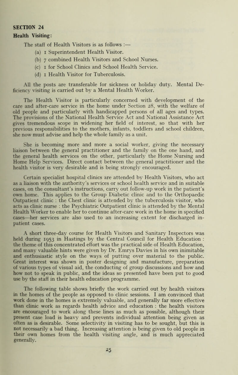 Health Visiting: The staff of Health Visitors is as follows :— (a) i Superintendent Health Visitor. (b) 7 combined Health Visitors and School Nurses. (c) i for School Clinics and School Health Service. (d) i Health Visitor for Tuberculosis. All the posts are transferable for sickness or holiday duty. Mental De- ficiency visiting is carried out by a Mental Health Worker. The Health Visitor is particularly concerned with development of the care and after-care service in the home under Section 28, with the welfare of old people and particularly with handicapped persons of all ages and types. The provisions of the National Health Service Act and National Assistance Act gives tremendous scope in widening her field of interest, so that with her previous responsibilities to the mothers, infants, toddlers and school children, she now must advise and help the whole family as a unit. She is becoming more and more a social worker, giving the necessary liaison between the general practitioner and the family on the one hand, and the general health services on the other, particularly the Home Nursing and Home Help Services. Direct contact between the general practitioner and the health visitor is very desirable and is being strongly encouraged. Certain specialist hospital clinics are attended by Health Visitors, who act as a liaison with the authority’s services or school health service and in suitable cases, on the consultant’s instructions, carry out follow-up work in the patient’s own home. This applies to the Group Diabetic clinic and to the Orthopaedic Outpatient clinic : the Chest clinic is attended by the tuberculosis visitor, who acts as clinic nurse : the Psychiatric Outpatient clinic is attended by the Mental Health Worker to enable her to continue after-care work in the home in specified cases—her services are also used to an increasing extent for discharged in- patient cases. A short three-day course for Health Visitors and Sanitary Inspectors was held during 1953 in Hastings by the Central Council for Health Education : the theme of this concentrated effort was the practical side of Health Education, and many valuable hints were given by Dr. Emrys Davies in his own inimitable and enthusiastic style on the ways of putting over material to the public. Great interest was shown in poster designing and manufacture, preparation of various types of visual aid, the conducting of group discussions and how and how not to speak in public, and the ideas so presented have been put to good use by the staff in their health education programme. The following table shows briefly the work carried out by health visitors in the homes of the people as opposed to clinic sessions. I am convinced that work done in the homes is extremely valuable, and generally far more effective than clinic work as regards health advice and education : the health visitors are encouraged to work along these lines as much as possible, although their present case load is heavy and prevents individual attention being given as often as is desirable. Some selectivity in visiting has to be sought, but this is not necessarily a bad thing. Increasing attention is being given to old people in their own homes from the health visiting angle, and is much appreciated generally.