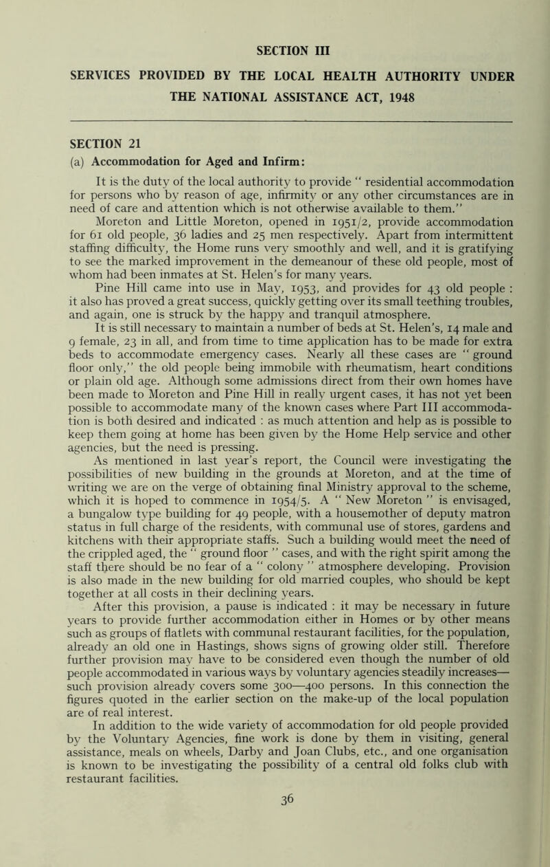 SERVICES PROVIDED BY THE LOCAL HEALTH AUTHORITY UNDER THE NATIONAL ASSISTANCE ACT, 1948 SECTION 21 (a) Accommodation for Aged and Infirm: It is the duty of the local authority to provide “ residential accommodation for persons who by reason of age, infirmity or any other circumstances are in need of care and attention which is not otherwise available to them.” Moreton and Little Moreton, opened in 1951/2, provide accommodation for 61 old people, 36 ladies and 25 men respectively. Apart from intermittent staffing difficulty, the Home runs very smoothly and well, and it is gratifying to see the marked improvement in the demeanour of these old people, most of whom had been inmates at St. Helen’s for many years. Pine Hill came into use in May, 1953, and provides for 43 old people : it also has proved a great success, quickly getting over its small teething troubles, and again, one is struck by the happy and tranquil atmosphere. It is still necessary to maintain a number of beds at St. Helen’s, 14 male and 9 female, 23 in all, and from time to time application has to be made for extra beds to accommodate emergency cases. Nearly all these cases are “ ground floor only,” the old people being immobile with rheumatism, heart conditions or plain old age. Although some admissions direct from their own homes have been made to Moreton and Pine Hill in really urgent cases, it has not yet been possible to accommodate many of the known cases where Part III accommoda- tion is both desired and indicated : as much attention and help as is possible to keep them going at home has been given by the Home Help service and other agencies, but the need is pressing. As mentioned in last year’s report, the Council were investigating the possibilities of new building in the grounds at Moreton, and at the time of writing we are on the verge of obtaining final Ministry approval to the scheme, which it is hoped to commence in 1954/5. A “ New Moreton ” is envisaged, a bungalow type building for 49 people, with a housemother of deputy matron status in full charge of the residents, with communal use of stores, gardens and kitchens with their appropriate staffs. Such a building would meet the need of the crippled aged, the “ ground floor ” cases, and with the right spirit among the staff there should be no fear of a “ colony ” atmosphere developing. Provision is also made in the new building for old married couples, who should be kept together at all costs in their declining years. After this provision, a pause is indicated : it may be necessary in future years to provide further accommodation either in Homes or by other means such as groups of flatlets with communal restaurant facilities, for the population, already an old one in Hastings, shows signs of growing older still. Therefore further provision may have to be considered even though the number of old people accommodated in various ways by voluntary agencies steadily increases— such provision already covers some 300—400 persons. In this connection the figures quoted in the earlier section on the make-up of the local population are of real interest. In addition to the wide variety of accommodation for old people provided by the Voluntary Agencies, fine work is done by them in visiting, general assistance, meals on wheels, Darby and Joan Clubs, etc., and one organisation is known to be investigating the possibility of a central old folks club with restaurant facilities.