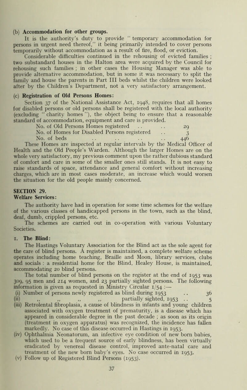 (b) Accommodation for other groups. It is the authority’s duty to provide “ temporary accommodation for persons in urgent need thereof,” it being primarily intended to cover persons temporarily without accommodation as a result of fire, flood, or eviction. Considerable difficulties continued in the rehousing of evicted families ; two substandard houses in the Halt on area were acquired by the Council for rehousing such families ; in other cases the Housing Manager was able to provide alternative accommodation, but in some it was necessary to split the family and house the parents in Part III beds whilst the children were looked after by the Children’s Department, not a very satisfactory arrangement. (c) Registration of Old Persons Homes: Section 37 of the National Assistance Act, 1948, requires that all homes for disabled persons or old persons shall be registered with the local authority (excluding “ charity homes ”), the object being to ensure that a reasonable standard of accommodation, equipment and care is provided. No. of Old Persons Homes registered .. .. 29 No. of Homes for Disabled Persons registered .. 3 No. of beds .. .. .. .. 446 These Homes are inspected at regular intervals by the Medical Officer of Health and the Old People’s Warden. Although the larger Homes are on the whole very satisfactory, my previous comment upon the rather dubious standard of comfort and care in some of the smaller ones still stands. It is not easy to raise standards of space, attendance and general comfort without increasing charges, which are in most cases moderate, an increase which would worsen the situation for the old people mainly concerned. SECTION 29. Welfare Services: The authority have had in operation for some time schemes for the welfare of the various classes of handicapped persons in the town, such as the blind, deaf, dumb, crippled persons, etc. The schemes are carried out in co-operation with various Voluntary Societies. 1. The Blind: The Hastings Voluntary Association for the Blind act as the sole agent for the care of blind persons. A register is maintained, a complete welfare scheme operates including home teaching, Braille and Moon, library services, clubs and socials : a residential home for the Blind, Healey House, is maintained, accommodating 20 blind persons. The total number of blind persons on the register at the end of 1953 was 309, 95 men and 214 women, and 23 partially sighted persons. The following information is given as requested in Ministry Circular 1/54 :— (i) Number of persons newly registered as blind during 1953 .. 36 (ii) „ „ „ „ partially sighted, 1953 .. 5 (iii) Retrolental fibroplasia, a cause of blindness in infants and young children associated with oxygen treatment of prematurity, is a disease which has appeared in considerable degree in the past decade ; as soon as its origin (treatment in oxygen apparatus) was recognized, the incidence has fallen markedly. No case of this disease occurred in Hastings in 1953. (iv) Ophthalmia Neonatorum, an infective eye condition of new bom babies, which used to be a frequent source of early blindness, has been virtually eradicated by venereal disease control, improved ante-natal care and treatment of the new bom baby’s eyes. No case occurred in 1953. (v) Follow up of Registered Blind Persons (1953).