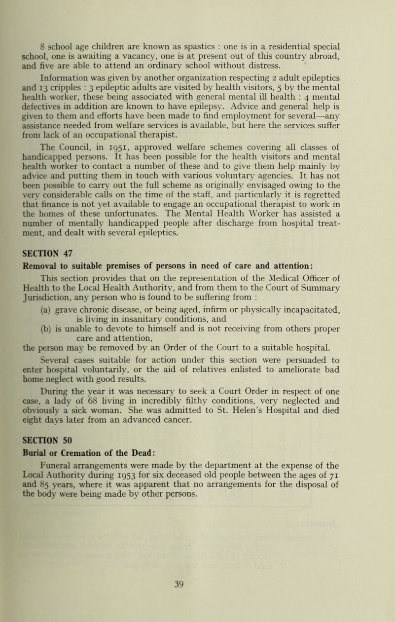 8 school age children are known as spastics : one is in a residential special school, one is awaiting a vacancy, one is at present out of this country abroad, and five are able to attend an ordinary school without distress. Information was given by another organization respecting 2 adult epileptics and 13 cripples : 3 epileptic adults are visited by health visitors, 5 by the mental health worker, these being associated with general mental ill health : 4 mental defectives in addition are known to have epilepsy. Advice and general help is given to them and efforts have been made to find employment for several—any assistance needed from welfare services is available, but here the services suffer from lack of an occupational therapist. The Council, in 1951, approved welfare schemes covering all classes of handicapped persons. It has been possible for the health visitors and mental health worker to contact a number of these and to give them help mainly bv advice and putting them in touch with various voluntary agencies. It has not been possible to carry out the full scheme as originally envisaged owing to the verv considerable calls on the time of the staff, and particularly it is regretted that finance is not yet available to engage an occupational therapist to work in the homes of these unfortunates. The Mental Health Worker has assisted a number of mentally handicapped people after discharge from hospital treat- ment, and dealt with several epileptics. SECTION 47 Removal to suitable premises of persons in need of care and attention: This section provides that on the representation of the Medical Officer of Health to the Local Health Authority, and from them to the Court of Summary Jurisdiction, any person who is found to be suffering from : (a) grave chronic disease, or being aged, infirm or physically incapacitated, is living in insanitary conditions, and (b) is unable to devote to himself and is not receiving from others proper care and attention, the person may be removed by an Order of the Court to a suitable hospital. Several cases suitable for action under this section were persuaded to enter hospital voluntarily, or the aid of relatives enlisted to ameliorate bad home neglect with good results. During the year it was necessary to seek a Court Order in respect of one case, a lady of 68 living in incredibly filthy conditions, very neglected and obviously a sick woman. She was admitted to St. Helen’s Hospital and died eight days later from an advanced cancer. SECTION 50 Burial or Cremation of the Dead: Funeral arrangements were made by the department at the expense of the Local Authority during 1953 for six deceased old people between the ages of 71 and 85 years, where it was apparent that no arrangements for the disposal of the body were being made by other persons.
