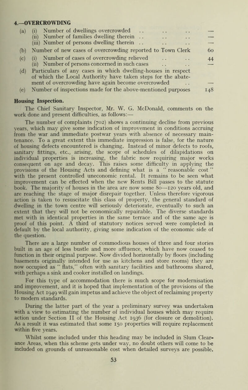 4.—OVERCROWDING (a) (i) Number of dwellings overcrowded .. .. .. — (ii) Number of families dwelling therein .. .. .. — (iii) Number of persons dwelling therein . . .. .. — (b) Number of new cases of overcrowding reported to Town Clerk 60 (c) (i) Number of cases of overcrowding relieved .. . . 44 (ii) Number of persons concerned in such cases .. .. —• (d) Particulars of any cases in which dwelling-houses in respect of which the Local Authority have taken steps for the abate- ment of overcrowding have again become overcrowded . . — (e) Number of inspections made for the above-mentioned purposes 148 Housing Inspection. The Chief Sanitary Inspector, Mr. W. G. McDonald, comments on the work done and present difficulties, as follows:— The number of complaints (702) shows a continuing decline from previous vears, which may give some indication of improvement in conditions accruing from the war and immediate postwar years with absence of necessary main- tenance. To a great extent this immediate impression is false, for the nature of housing defects encountered is changing. Instead of minor defects to roofs, sanitarv fittings, etc., arising, the scope of schedules of dilapidations on individual properties is increasing, the fabric now requiring major works consequent on age and decay. This raises some difficulty in applying the provisions of the Housing Acts and defining what is a “ reasonable cost ” with the present controlled uneconomic rental. It remains to be seen what improvement can be effected when the new Rents Bill passes to the statute book. The majority of houses in the area are now some 80—-120 years old, and are reaching the stage of major disrepair together. Unless therefore vigorous action is taken to resuscitate this class of property, the general standard of dwelling in the town centre will seriously deteriorate, eventually to such an extent that they will not be economically repairable. The diverse standards met with in identical properties in the same terrace and of the same age is proof of this point. A third of statutory notices served were completed in default by the local authority, giving some indication of the economic side of the question. There are a large number of commodious houses of three and four stories built in an age of less bustle and more affluence, which have now ceased to function in their original purpose. Now divided horizontally by floors (including basements originally intended for use as kitchens and store rooms) they are now occupied as “ flats,” often with sanitary facilities and bathrooms shared, with perhaps a sink and cooker installed on landings. For this type of accommodation there is much scope for modernisation and improvement, and it is hoped that implementation of the provisions of the Housing Act 1949 will gain impetus and achieve the object of reclaiming property to modern standards. During the latter part of the year a preliminary survey was undertaken with a view to estimating the number of individual houses which may require action under Section II of the Housing Act 1936 (for closure or demolition). As a result it was estimated that some 150 properties will require replacement within five years. Whilst some included under this heading may be included in Slum Clear- ance Areas, when this scheme gets under way, no doubt others will come to be included on grounds of unreasonable cost when detailed surveys are possible.