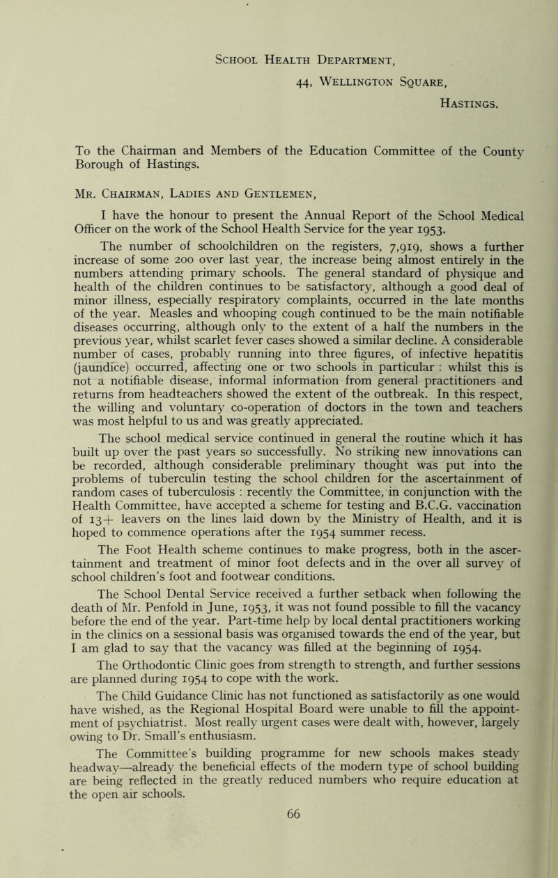 School Health Department, 44, Wellington Square, Hastings. To the Chairman and Members of the Education Committee of the County Borough of Hastings. Mr. Chairman, Ladies and Gentlemen, I have the honour to present the Annual Report of the School Medical Officer on the work of the School Health Service for the year 1953. The number of schoolchildren on the registers, 7,919, shows a further increase of some 200 over last year, the increase being almost entirely in the numbers attending primary schools. The general standard of physique and health of the children continues to be satisfactory, although a good deal of minor illness, especially respiratory complaints, occurred in the late months of the year. Measles and whooping cough continued to be the main notifiable diseases occurring, although only to the extent of a half the numbers in the previous year, whilst scarlet fever cases showed a similar decline. A considerable number of cases, probably running into three figures, of infective hepatitis (jaundice) occurred, affecting one or two schools in particular : whilst this is not a notifiable disease, informal information from general practitioners and returns from headteachers showed the extent of the outbreak. In this respect, the willing and voluntary co-operation of doctors in the town and teachers was most helpful to us and was greatly appreciated. The school medical service continued in general the routine which it has built up over the past years so successfully. No striking new innovations can be recorded, although considerable preliminary thought was put into the problems of tuberculin testing the school children for the ascertainment of random cases of tuberculosis : recently the Committee, in conjunction with the Health Committee, have accepted a scheme for testing and B.C.G. vaccination of 13+ leavers on the lines laid down by the Ministry of Health, and it is hoped to commence operations after the 1954 summer recess. The Foot Health scheme continues to make progress, both in the ascer- tainment and treatment of minor foot defects and in the over all survey of school children’s foot and footwear conditions. The School Dental Service received a further setback when following the death of Mr. Penfold in June, 1953, it was not found possible to fill the vacancy before the end of the year. Part-time help by local dental practitioners working in the clinics on a sessional basis was organised towards the end of the year, but I am glad to say that the vacancy was filled at the beginning of 1954. The Orthodontic Clinic goes from strength to strength, and further sessions are planned during 1954 to cope with the work. The Child Guidance Clinic has not functioned as satisfactorily as one would have wished, as the Regional Hospital Board were unable to fill the appoint- ment of psychiatrist. Most really urgent cases were dealt with, however, largely owing to Dr. Small’s enthusiasm. The Committee’s building programme for new schools makes steady headway—already the beneficial effects of the modern type of school building are being reflected in the greatly reduced numbers who require education at the open air schools.