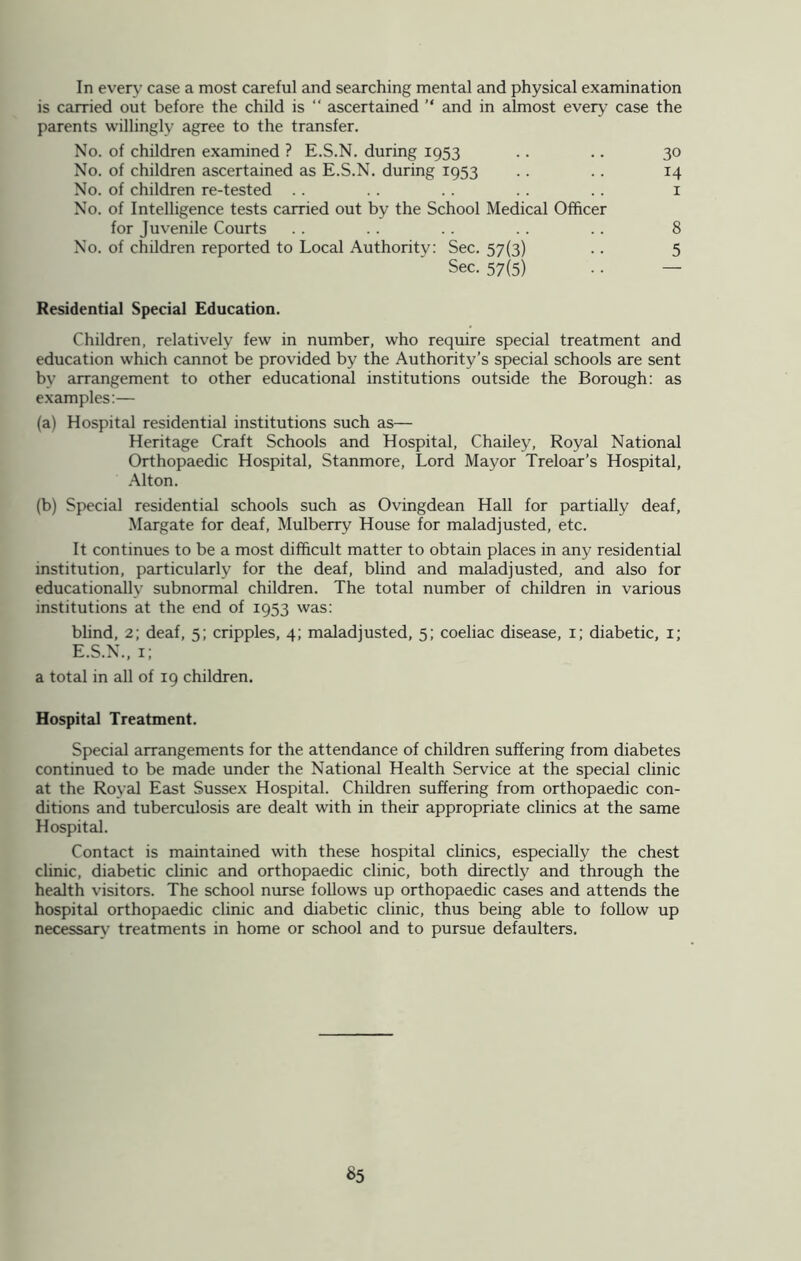 In every case a most careful and searching mental and physical examination is carried out before the child is ascertained and in almost every case the parents willingly agree to the transfer. No. of children examined ? E.S.N. during 1953 .. .. 30 No. of children ascertained as E.S.N. during 1953 .. .. 14 No. of children re-tested .. .. .. .. .. 1 No. of Intelligence tests carried out by the School Medical Officer for Juvenile Courts .. .. . . . . .. 8 No. of children reported to Local Authority: Sec. 57(3) .. 5 Sec. 57(5) .. — Residential Special Education. Children, relatively few in number, who require special treatment and education which cannot be provided by the Authority’s special schools are sent by arrangement to other educational institutions outside the Borough: as examples:— (a) Hospital residential institutions such as— Heritage Craft Schools and Hospital, Chailey, Royal National Orthopaedic Hospital, Stanmore, Lord Mayor Treloar’s Hospital, Alton. (b) Special residential schools such as Ovingdean Hall for partially deaf, Margate for deaf, Mulberry House for maladjusted, etc. It continues to be a most difficult matter to obtain places in any residential institution, particularly for the deaf, blind and maladjusted, and also for educationally subnormal children. The total number of children in various institutions at the end of 1953 was: blind, 2; deaf, 5; cripples, 4; maladjusted, 5; coeliac disease, 1; diabetic, 1; E.S.N., 1; a total in all of 19 children. Hospital Treatment. Special arrangements for the attendance of children suffering from diabetes continued to be made under the National Health Service at the special clinic at the Royal East Sussex Hospital. Children suffering from orthopaedic con- ditions and tuberculosis are dealt with in their appropriate clinics at the same Hospital. Contact is maintained with these hospital clinics, especially the chest clinic, diabetic clinic and orthopaedic clinic, both directly and through the health visitors. The school nurse follows up orthopaedic cases and attends the hospital orthopaedic clinic and diabetic clinic, thus being able to follow up necessary treatments in home or school and to pursue defaulters.