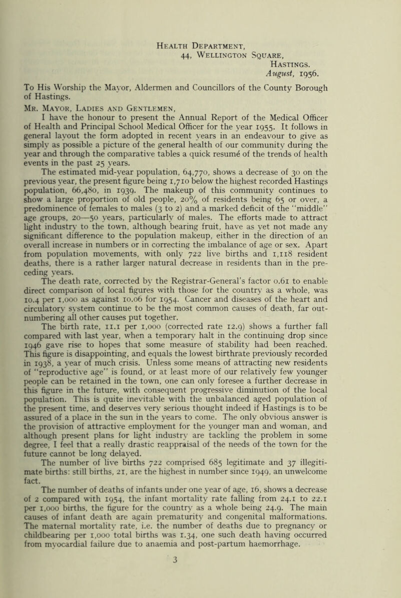 Health Department, 44, Wellington Square, Hastings. August, 1956. To His Worship the Mayor, Aldermen and Councillors of the County Borough of Hastings. Mr. Mayor, Ladies and Gentlemen, I have the honour to present the Annual Report of the Medical Officer of Health and Principal School Medical Officer for the year 1955. It follows in general layout the form adopted in recent years in an endeavour to give as simply as possible a picture of the general health of our community during the year and through the comparative tables a quick resume of the trends of health events in the past 25 years. The estimated mid-year population, 64,770, shows a decrease of 30 on the previous year, the present figure being 1,710 below the highest recorded Hastings population, 66,480, in 1939. The makeup of this community continues to show a large proportion of old people, 20% of residents being 65 or over, a predominence of females to males (3 to 2) and a marked deficit of the “middle” age groups, 20—50 years, particularly of males. The efforts made to attract light industry to the town, although bearing fruit, have as yet not made any significant difference to the population makeup, either in the direction of an overall increase in numbers or in correcting the imbalance of age or sex. Apart from population movements, with only 722 live births and 1,118 resident deaths, there is a rather larger natural decrease in residents than in the pre- ceding years. The death rate, corrected by the Registrar-General’s factor 0.61 to enable direct comparison of local figures with those for the country as a whole, was 10.4 per 1,000 as against 10.06 for 1954. Cancer and diseases of the heart and circulatory system continue to be the most common causes of death, far out- numbering all other causes put together. The birth rate, 11.1 per 1,000 (corrected rate 12.9) shows a further fall compared with last year, when a temporary halt in the continuing drop since 1946 gave rise to hopes that some measure of stability had been reached. This figure is disappointing, and equals the lowest birthrate previously recorded in 1938, a year of much crisis. Unless some means of attracting new residents of “reproductive age” is found, or at least more of our relatively few younger people can be retained in the town, one can only foresee a further decrease in this figure in the future, with consequent progressive diminution of the local population. This is quite inevitable with the unbalanced aged population of the present time, and deserves very serious thought indeed if Hastings is to be assured of a place in the sun in the years to come. The only obvious answer is the provision of attractive employment for the younger man and woman, and although present plans for light industry are tackling the problem in some degree, I feel that a really drastic reappraisal of the needs of the town for the future cannot be long delayed. The number of live births 722 comprised 685 legitimate and 37 illegiti- mate births: still births, 21, are the highest in number since 1949, an unwelcome fact. The number of deaths of infants under one year of age, 16, shows a decrease of 2 compared with 1954, the infant mortality rate falling from 24.1 to 22.1 per 1,000 births, the figure for the country as a whole being 24.9. The main causes of infant death are again prematurity and congenital malformations. The maternal mortality rate, i.e. the number of deaths due to pregnancy or childbearing per 1,000 total births was 1.34, one such death having occurred from mvocardial failure due to anaemia and post-partum haemorrhage.
