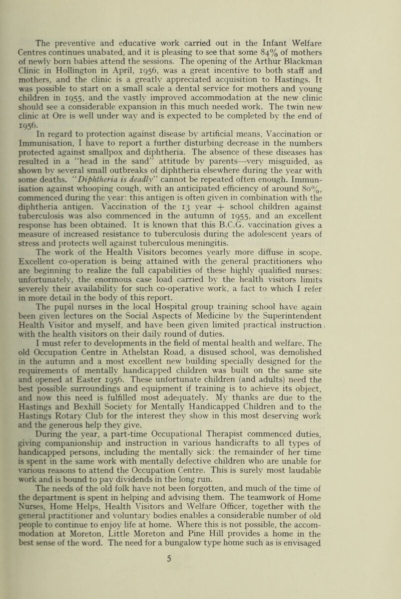 The preventive and educative work carried out in the Infant Welfare Centres continues unabated, and it is pleasing to see that some 84% of mothers of newly born babies attend the sessions. The opening of the Arthur Blackman Clinic in Hollington in April, 1956, was a great incentive to both staff and mothers, and the clinic is a greatly appreciated acquisition to Hastings. It was possible to start on a small scale a dental service for mothers and young children in 1955, and the vastly improved accommodation at the new clinic should see a considerable expansion in this much needed work. The twin new clinic at Ore is well under way and is expected to be completed by the end of 1956. In regard to protection against disease by artificial means, Vaccination or Immunisation, I have to report a further disturbing decrease in the numbers protected against smallpox and diphtheria. The absence of these diseases has resulted in a “head in the sand” attitude bv parents—very misguided, as shown by several small outbreaks of diphtheria elsewhere during the year with some deaths. “Diphtheria is deadly” cannot be repeated often enough. Immun- isation against whooping cough, with an anticipated efficiency of around 80%, commenced during the year: this antigen is often given in combination with the diphtheria antigen. Vaccination of the 13 year -f- school children against tuberculosis was also commenced in the autumn of 1955, and an excellent response has been obtained. It is known that this B.C.G. vaccination gives a measure of increased resistance to tuberculosis during the adolescent years of stress and protects well against tuberculous meningitis. The work of the Health Visitors becomes yearly more diffuse in scope. Excellent co-operation is being attained with the general practitioners who are beginning to realize the full capabilities of these highly qualified nurses: unfortunatelv, the enormous case load carried by the health visitors limits severely their availability for such co-operative work, a fact to which I refer in more detail in the body of this report. The pupil nurses in the local Hospital group training school have again been given lectures on the Social Aspects of Medicine by the Superintendent Health Visitor and myself, and have been given limited practical instruction with the health visitors on their daily round of duties. I must refer to developments in the field of mental health and welfare. The old Occupation Centre in Athelstan Road, a disused school, was demolished in the autumn and a most excellent new building specially designed for the requirements of mentally handicapped children was built on the same site and opened at Easter 1956. These unfortunate children (and adults) need the best possible surroundings and equipment if training is to achieve its object, and now this need is fulfilled most adequately. My thanks are due to the Hastings and Bexhill Society for Mentally Handicapped Children and to the Hastings Rotary Club for the interest the}' show in this most deserving work and the generous help they give. During the year, a part-time Occupational Therapist commenced duties, giving companionship and instruction in various handicrafts to all types of handicapped persons, including the mentally sick: the remainder of her time is spent in the same work with mentally defective children who are unable for various reasons to attend the Occupation Centre. This is surely most laudable work and is bound to pay dividends in the long run. The needs of the old folk have not been forgotten, and much of the time of the department is spent in helping and advising them. The teamwork of Home Nurses, Home Helps, Health Visitors and Welfare Officer, together with the general practitioner and voluntary bodies enables a considerable number of old people to continue to enjoy life at home. Where this is not possible, the accom- modation at Moreton, Little Moreton and Pine Hill provides a home in the best sense of the word. The need for a bungalow type home such as is envisaged