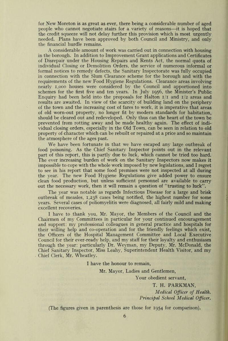 for New Moreton is as great as ever, there being a considerable number of aged people who cannot negotiate stairs for a variety of reasons—it is hoped that the credit squeeze will not delay further this provision which is most urgently needed. Plans have been approved by both Council and Ministry, and only the financial hurdle remains. A considerable amount of work was carried out in connection with housing in the borough. In addition to Improvement Grant applications and Certificates of Disrepair under the Housing Repairs and Rents Act, the normal quota of individual Closing or Demolition Orders, the service of numerous informal or formal notices to remedy defects, the Sanitary Inspectorate was fully occupied in connection with the Slum Clearance scheme for the borough and with the requirements of the new Food Hygiene Regulations. Clearance areas involving nearly 1,000 houses were considered by the Council and apportioned into schemes for the first five and ten years. In July 1956, the Minister’s Public Enquiry had been held into the proposals for Halton 1/1 and 1/2 areas and results are awaited. In view of the scarcity of building land on the periphery of the town and the increasing cost of fares to work, it is imperative that areas of old worn-out property, no longer fit by modern standards for habitation, should be cleared out and redeveloped. Only thus can the heart of the town be prevented from rotting away and be made healthy again. The effect of indi- vidual closing orders, especially in the Old Town, can be seen in relation to old property of character which can be rebuilt or repaired at a price and so maintain the atmosphere of the ages past. We have been fortunate in that we have escaped any large outbreak of food poisoning. As the Chief Sanitary Inspector points out in the relevant part of this report, this is partly due to luck, which cannot be tried too hard. The ever increasing burden of work on the Sanitary Inspectors now makes it impossible to cope with the whole work imposed by new legislations, and I regret to see in his report that some food premises were not inspected at all during the year. The new Food Hygiene Regulations give added power to ensure clean food production, but unless sufficient personnel are available to carry out the necessary work, then it will remain a question of “trusting to luck”. The year was notable as regards Infectious Disease for a large and brisk outbreak of measles, 1,238 cases being notified, the highest number for some years. Several cases of poliomyelitis were diagnosed, all fairly mild and making excellent recoveries. I have to thank you, Mr. Mayor, the Members of the Council and the Chairmen of my Committees in particular for your continued encouragement and support: my professional colleagues in general practice and hospitals for their willing help and co-operation and for the friendly feelings which exist, the Officers of the Hospital Management Committee and Local Executive Council for their ever-ready help, and my staff for their loyalty and enthusiasm through the year: particularly Dr. Weyman, my Deputy, Mr. McDonald, the Chief Sanitary Inspector, Miss Leahy, Superintendent Health Visitor, and my Chief Clerk, Mr. Wheatley. I have the honour to remain, Mr. Mayor, Ladies and Gentlemen, Your obedient servant, T. H. PARKMAN, Medical Officer of Health. Principal School Medical Officer. (The figures given in parenthesis are those for 1954 for comparison).