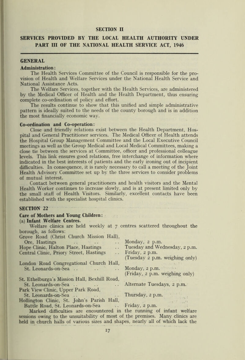 SECTION II SERVICES PROVIDED BY THE LOCAL HEALTH AUTHORITY UNDER PART III OF THE NATIONAL HEALTH SERVICE ACT, 1946 GENERAL Administration: The Health Services Committee of the Council is responsible for the pro- vision of Health and Welfare Services under the National Health Service and National Assistance Acts. The Welfare Services, together with the Health Services, are administered by the Medical Officer of Health and the Health Department, thus ensuring complete co-ordination of policy and effort. The results continue to show that this unified and simple administrative pattern is ideally suited to the needs of the county borough and is in addition the most financially economic way. Co-ordination and Co-operation: Close and friendly relations exist between the Health Department, Hos- pital and General Practitioner services. The Medical Officer of Health attends the Hospital Group Management Committee and the Local Executive Council meetings as well as the Group Medical and Local Medical Committees, making a close tie between the services at Committee, officer and professional colleague levels. This fink ensures good relations, free interchange of information where indicated in the best interests of patients and the early ironing out of incipient difficulties. In consequence, it is rarely necessary to call a meeting of the Joint Health Advisory Committee set up by the three services to consider problems of mutual interest. Contact between general practitioners and health visitors and the Mental Health Worker continues to increase slowly, and is at present limited only by the small staff of Health Visitors. Similarly, excellent contacts have been established with the specialist hospital clinics. SECTION 22 Care of Mothers and Young Children: (a) Infant Welfare Centres. Welfare clinics are held weekly at 7 centres scattered throughout the borough, as follows: Grove Road (Christ Church Mission Hall), Ore, Hastings Hope Clinic, Halton Place, Hastings Central Clinic, Priory Street, Hastings London Road Congregational Church Hall, St. Leonards-on-Sea Monday, 2 p.m. Tuesday and Wednesday, 2 p.m. Friday, 2 p.m. (Tuesday 2 p.m. weighing only) Monday, 2 p.m. (Friday, 2 p.m. weighing only) Alternate Tuesdays, 2 p.m. Thursday, 2 p.m. St. Ethelburga’s Mission Hall, Bexhill Road, St. Leonards-on-Sea Park View Clinic, Upper Park Road, St. Leonards-on-Sea Holhngton Clinic, St. John’s Parish Hall, Battle Road, St. Leonards-on-Sea Marked difficulties are encountered in sessions owing to the unsuitability of most of the premises. Many clinics are held in church halls of various sizes and shapes, nearly all of which lack the Friday, 2 p.m. the running of infant welfare