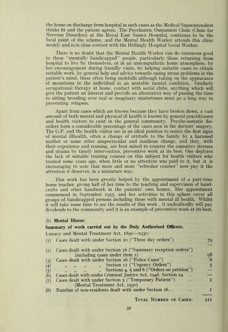 the home on discharge from hospital in such cases as the Medical Superintendent thinks fit and the patient agrees. The Psychiatric Outpatient Clinic (Clinic for Nervous Disorders) at the Royal East Sussex Hospital, continues to be the focal point of the scheme, and the Mental Health Worker attends this clinic weekly and is in close contact with the Hellingly Hospital Social Worker. There is no doubt that the Mental Health Worker can do enormous good to these “mentally handicapped” people, particularly those returning from hospital to live by themselves, or in an unsympathetic home atmosphere, by her encouragement during friendly visits, by helping suitable cases to obtain suitable work, by general help and advice towards easing stress problems in the patient’s mind, these often being molehills although taking on the appearance of mountains to the individual in an unstable mental condition. Similarly occupational therapy at home, contact with social clubs, anything which will give the patient an interest and provide an alternative way of passing the time to sitting brooding over real or imaginary misfortunes must go a long way to preventing relapses. Apart from cases which are known because they have broken down, a vast amount of both mental and physical ill health is known by general practitioners and health visitors to exist in the general community. Psycho-somatic dis- orders form a considerable percentage of the cases seen in the doctors’ surgery. The G.P. and the health visitor are in an ideal position to notice the first signs of mental illhealth, often a change of attitude to the family by a harassed mother or some other unspectacular and insidious change, and they, with their experience and training, are best suited to counter the causative stresses and strains by timely intervention, preventive work at its best. One deplores the lack of suitable training courses on this subject for health visitors who trained some years ago, when little or no attention was paid to it, but it is encouraging to note that more and more “refresher courses” now pay it the attention it deserves, in a miniature way. This work has been greatly helped by the appointment of a part-time home teacher, giving half of her time to the teaching and supervision of hand- crafts and other handwork in the patients’ own homes. Her appointment commenced in September 1955, and her activities in this sphere cover all groups of handicapped persons including those with mental ill health. Whilst it will take some time to see the results of this work , it undoubtedly will pay dividends to the community and it is an example of preventive work at its best. (b) Mental Illness: Summary of work carried out by the Duly Authorised Officers. Lunacy and Mental Treatment Act, 1890—1930: (1) Cases dealt with under Section 20 (“Three day orders”) .. 79 (2) Cases dealt with under Section 16 (“Summary reception orders”) (including cases under item 1) .. .. . . 98 (3) Cases dealt with under Section 16 (Police Cases”) .. .. 6 (4) ,, „ ,, „ Section 11 (Urgency Orders”) .. 5 (5) ,, ,, ,, ,, Sections 4, 5 and 6 (Orders on petition”) — (6) Cases dealt with under Criminal Justice Act, 1948, Section 24 .. — (7) Cases dealt with under Section 5 (“Temporary Patient”) ., 1 (Mental Treatment Act, 1930) (8) Number of non-residents dealt with under Section 16.. .. 1 Total Number of Cases: hi