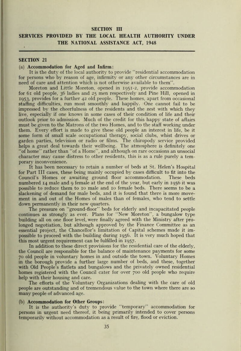 SERVICES PROVIDED BY THE LOCAL HEALTH AUTHORITY UNDER THE NATIONAL ASSISTANCE ACT, 1948 SECTION 21 (a) Accommodation for Aged and Infirm: It is the duty of the local authority to provide “residential accommodation for persons who by reason of age, infirmity or any other circumstances are in need of care and attention which is not otherwise available to them”. Moreton and Little Moreton, opened in 1951-2, provide accommodation for 61 old people, 36 ladies and 25 men respectively and Pine Hill, opened in I953- provides for a further 42 old people. These homes, apart from occasional staffing difficulties, run most smoothly and happily. One cannot fail to be impressed by the cheerfulness of the residents and the zest with which they live, especially if one knows in some cases of their condition of life and their outlook prior to admission. Much of the credit for this happy state of affairs must be given to the Matrons of the two Homes, and to the staff working under them. Every effort is made to give these old people an interest in life, be it some form of small scale occupational therapy, social clubs, whist drives or garden parties, television or radio or films. The chiropody service provided helps a great deal towards their wellbeing. The atmosphere is definitely one “of home” rather than “of a Home”, and although on rare occasions an unsocial character may cause distress to other residents, this is as a rule purely a tem- porary inconvenience. It has been necessary to retain a number of beds at St. Helen’s Hospital for Part III cases, these being mainly occupied by cases difficult to fit into the Council’s Homes or awaiting ground floor accommodation. These beds numbered 14 male and 9 female at the end of the year, but early in 1956 it was possible to reduce them to 10 male and xo female beds. There seems to be a slackening of demand for male beds, and it is found that there is more move- ment in and out of the Homes of males than of females, who tend to settle down permanently in their new quarters. The pressure on “ground-floor” beds for elderly and incapacitated people continues as strongly as ever. Plans for “New Moreton”, a bungalow type building all on one floor level, were finally agreed with the Ministry after pro- longed negotiation, but although approved by the Finance Committee as an essential project, the Chancellor’s limitation of Capital schemes made it im- possible to proceed with the building during 1956. It is very much hoped that this most urgent requirement can be fulfilled in 1957. In addition to these direct provisions for the residential care of the elderly, the Council are responsible for the balance of maintenance payments for some 70 old people in voluntary homes in and outside the town. Voluntary Homes in the borough provide a further large number of beds, and these, together with Old People’s flatlets and bungalows and the privately owned residential homes registered with the Council cater for over 700 old people who require help with their housing and care. The efforts of the Voluntary Organizations dealing with the care of old people are outstanding and of tremendous value to the town where there are so many people of advanced age. (b) Accommodation for Other Groups: It is the authority’s duty to provide “temporary” accommodation for persons in urgent need thereof, it being primarily intended to cover persons temporarilv without accommodation as a result of fire, flood or eviction.