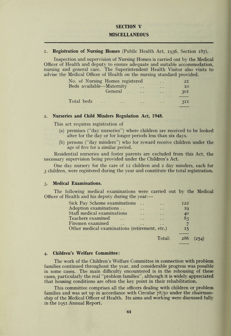 MISCELLANEOUS i. Registration of Nursing Homes (Public Health Act, 1936, Section 187). Inspection and supervision of Nursing Homes is carried out by the Medical Officer of Health and deputy to ensure adequate and suitable accommodation, nursing and general care. The Superintendent Health Visitor also visits to advise the Medical Officer of Health on the nursing standard provided. No. of Nursing Homes registered . . 21 Beds available—Maternity .. .. 10 General .. .. 301 Total beds .. .. .. 311 2. Nurseries and Child Minders Regulation Act, 1948. This act requires registration of (a) premises (“day nurseries”) where children are received to be looked after for the day or for longer periods less than six days. (b) persons (“day minders”) who for reward receive children under the age of five for a similar period. Residential nurseries and foster parents are excluded from this Act, the necessary supervision being provided under the Children’s Act. One day nursery for the care of 12 children and 2 day minders, each for 3 children, were registered during the year and constitute the total registration. 3. Medical Examinations. The following medical examinations were carried out Officer of Health and his deputy during the year:— by the Medical Sick Pay Scheme examinations . . 122 Adoption examinations . . 19 Staff medical examinations 40 Teachers examined 83 Firemen examined 7 Other medical examinations (retirement, etc.) 15 Total: 286 (254) 4. Children’s Welfare Committee: The work of the Children’s Welfare Committee in connection with problem families continued throughout the year, and considerable progress was possible in some cases. The main difficulty encountered is in the rehousing of these cases, particularly the real ‘‘problem families”, although it is widely appreciated that housing conditions are often the key point in their rehabilitation. This committee comprises all the officers dealing with children or problem families and was set up in accordance with Circular 78/50 under the chairman- ship of the Medical Officer of Health. Its aims and working were discussed fully in the 1951 Annual Report.