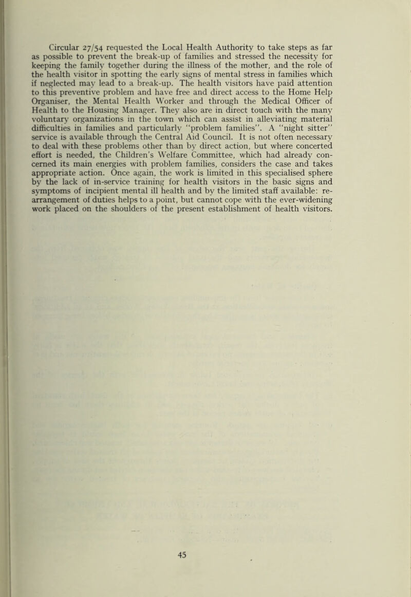 Circular 27/54 requested the Local Health Authority to take steps as far as possible to prevent the break-up of families and stressed the necessity for keeping the family together during the illness of the mother, and the role of the health visitor in spotting the early signs of mental stress in families which if neglected may lead to a break-up. The health visitors have paid attention to this preventive problem and have free and direct access to the Home Help Organiser, the Mental Health Worker and through the Medical Officer of Health to the Housing Manager. They also are in direct touch with the many voluntary organizations in the town which can assist in alleviating material difficulties in families and particularly “problem families”. A “night sitter” service is available through the Central Aid Council. It is not often necessary to deal with these problems other than by direct action, but where concerted effort is needed, the Children’s Welfare Committee, which had already con- cerned its main energies with problem families, considers the case and takes appropriate action. Once again, the work is limited in this specialised sphere by the lack of in-service training for health visitors in the basic signs and symptoms of incipient mental ill health and by the limited staff available: re- arrangement of duties helps to a point, but cannot cope with the ever-widening work placed on the shoulders of the present establishment of health visitors.