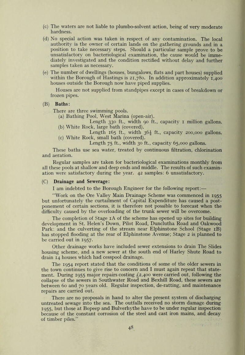 (c) The waters are not liable to plumbo-solvent action, being of very moderate hardness. (d) No special action was taken in respect of any contamination. The local authority is the owner of certain lands on the gathering grounds and in a position to take necessary steps. Should a particular sample prove to be unsatisfactory on bacteriological examination, the cause would be imme- diately investigated and the condition rectified without delay and further samples taken as necessary. (e) The number of dwellings (houses, bungalows, flats and part houses) supplied within the Borough of Hastings is 21,780. In addition approximately 1,400 houses outside the Borough now have piped supplies. Houses are not supplied from standpipes except in cases of breakdown or frozen pipes. (B) Baths: There are three swimming pools. (a) Bathing Pool, West Marina (open-air). Length 330 ft., width 90 ft., capacity 1 million gallons. (b) White Rock, large bath (covered). Length 165 ft., width 36^ ft., capacity 200,000 gallons. (c) White Rock, small bath (covered). Length 75 ft., width 30 ft., capacity 65,000 gallons. These baths use sea water, treated by continuous filtration, chlorination and aeration. Regular samples are taken for bacteriological examinations monthly from all these pools at shallow and deep ends and middle. The results of such examin- ation were satisfactory during the year. 42 samples: 6 unsatisfactory. (C) Drainage and Sewerage: I am indebted to the Borough Engineer for the following report:— “Work on the Ore Valley Main Drainage Scheme was commenced in 1955 but unfortunately the curtailment of Capital Expenditure has caused a post- ponement of certain sections, it is therefore not possible to forecast when the difficulty caused by the overloading of the trunk sewer will be overcome. The completion of Stage iA of the scheme has opened up sites for building development in St. Helen’s Down, Pilot Road, Dunclutha Road and Oakwood Park: and the culverting of the stream near Elphinstone School (Stage iB) has stopped flooding at the rear of Elphinstone Avenue; Stage 2 is planned to be carried out in 1957. Other drainage works have included sewer extensions to drain The Slides housing scheme, and a new sewer at the south end of Harley Shute Road to drain 14 houses which had cesspool drainage. The 1954 report stated that the conditions of some of the older sewers in the town continues to give rise to concern and I must again repeat that state- ment. During 1955 major repairs costing £2,400 were carried out, following the collapse of the sewers in Southwater Road and Bexhill Road, these sewers are between 60 and 70 years old. Regular inspection, de-ratting, and maintenance repairs are carried out. There are no proposals in hand to alter the present system of discharging untreated sewage into the sea. The outfalls received no storm damage during 1955, but those at Bopeep and Bulverhythe have to be under regular inspection because of the constant corrosion of the steel and cast iron mains, and decay of timber piles.”