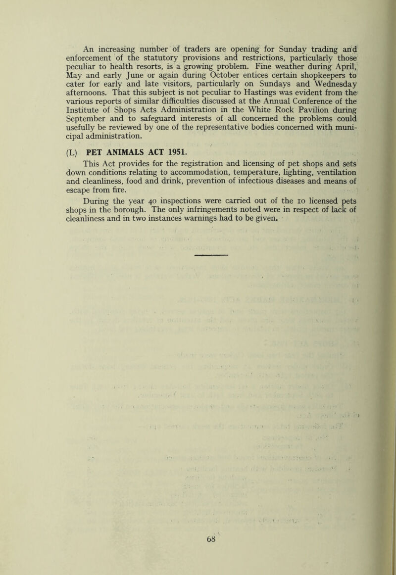 An increasing number of traders are opening for Sunday trading and enforcement of the statutory provisions and restrictions, particularly those peculiar to health resorts, is a growing problem. Fine weather during April, May and early June or again during October entices certain shopkeepers to cater for early and late visitors, particularly on Sundays and Wednesday afternoons. That this subject is not peculiar to Hastings was evident from the various reports of similar difficulties discussed at the Annual Conference of the Institute of Shops Acts Administration in the White Rock Pavilion during September and to safeguard interests of all concerned the problems could usefully be reviewed by one of the representative bodies concerned with muni- cipal administration. (L) PET ANIMALS ACT 1951. This Act provides for the registration and licensing of pet shops and sets down conditions relating to accommodation, temperature, lighting, ventilation and cleanliness, food and drink, prevention of infectious diseases and means of escape from fire. During the year 40 inspections were carried out of the 10 licensed pets shops in the borough. The only infringements noted were in respect of lack of cleanliness and in two instances warnings had to be given. •!.