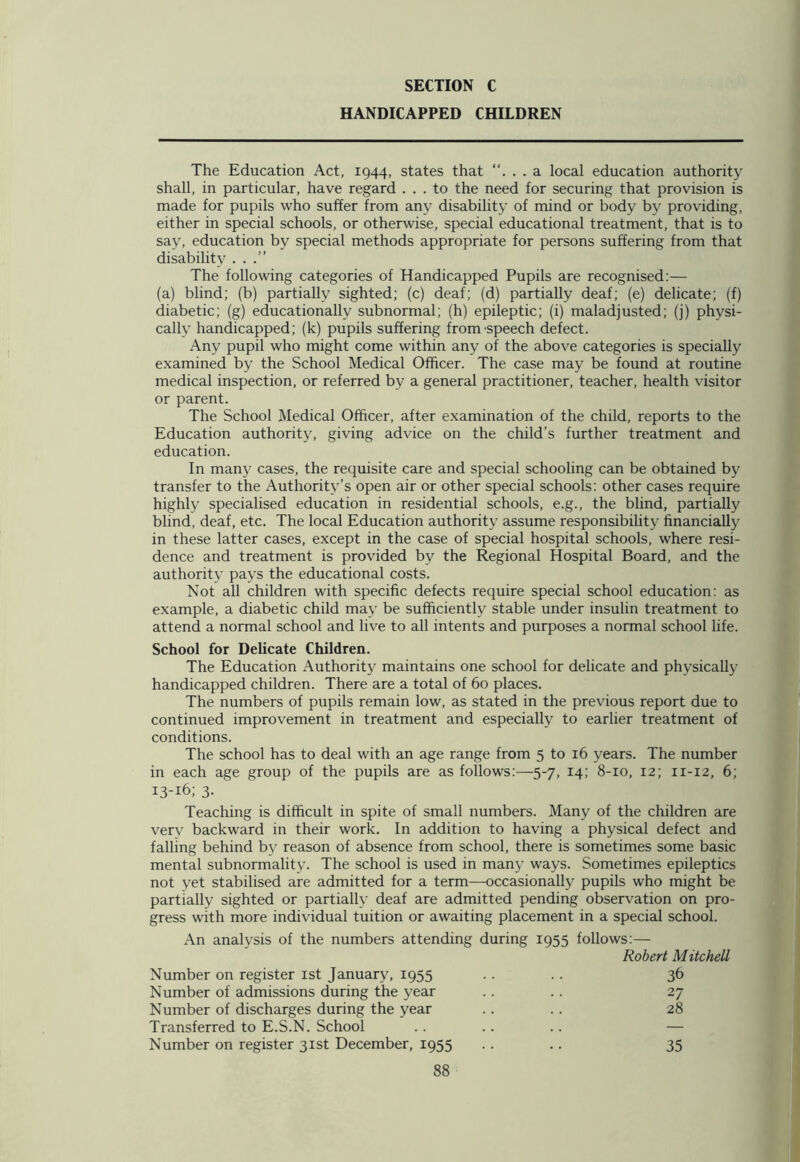 HANDICAPPED CHILDREN The Education Act, 1944, states that ... a local education authority shall, in particular, have regard ... to the need for securing that provision is made for pupils who suffer from any disability of mind or body by providing, either in special schools, or otherwise, special educational treatment, that is to say, education by special methods appropriate for persons suffering from that disability ...” The following categories of Handicapped Pupils are recognised:— (a) blind; (b) partially sighted; (c) deaf; (d) partially deaf; (e) delicate; (f) diabetic; (g) educationally subnormal; (h) epileptic; (i) maladjusted; (j) physi- cally handicapped; (k) pupils suffering from speech defect. Any pupil who might come within any of the above categories is specially examined by the School Medical Officer. The case may be found at routine medical inspection, or referred by a general practitioner, teacher, health visitor or parent. The School Medical Officer, after examination of the child, reports to the Education authority, giving advice on the child’s further treatment and education. In many cases, the requisite care and special schooling can be obtained by transfer to the Authority’s open air or other special schools: other cases require highly specialised education in residential schools, e.g., the blind, partially blind, deaf, etc. The local Education authority assume responsibility financially in these latter cases, except in the case of special hospital schools, where resi- dence and treatment is provided by the Regional Hospital Board, and the authority pays the educational costs. Not all children with specific defects require special school education: as example, a diabetic child may be sufficiently stable under insulin treatment to attend a normal school and live to all intents and purposes a normal school life. School for Delicate Children. The Education Authority maintains one school for delicate and physically handicapped children. There are a total of 60 places. The numbers of pupils remain low, as stated in the previous report due to continued improvement in treatment and especially to earlier treatment of conditions. The school has to deal with an age range from 5 to 16 years. The number in each age group of the pupils are as follows:—5-7, 14; 8-10, 12; 11-12, 6; 13-16; 3- Teaching is difficult in spite of small numbers. Many of the children are very backward in their work. In addition to having a physical defect and falling behind by reason of absence from school, there is sometimes some basic mental subnormality. The school is used in many ways. Sometimes epileptics not yet stabilised are admitted for a term—occasionally pupils who might be partially sighted or partially deaf are admitted pending observation on pro- gress with more individual tuition or awaiting placement in a special school. An analysis of the numbers attending during 1955 follows:— Robert Mitchell Number on register 1st January, 1955 . . . . 36 Number of admissions during the year . . .. 27 Number of discharges during the year .. .. 28 Transferred to E.S.N. School .. .. .. — Number on register 31st December, 1955 .. .. 35