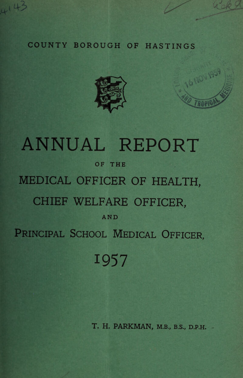 COUNTY BOROUGH OF HASTINGS ANNUAL REPORT OF THE MEDICAL OFFICER OF HEALTH, CHIEF WELFARE OFFICER, AND Principal School Medical Officer, 1957