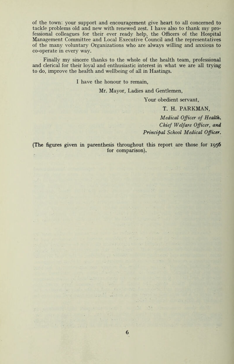 of the town: your support and encouragement give heart to all concerned to tackle problems old and new with renewed zest. I have also to thank my pro- fessional colleagues for their ever ready help, the Officers of the Hospital Management Committee and Local Executive Council and the representatives of the many voluntary Organizations who are always willing and anxious to co-operate in every way. Finally my sincere thanks to the whole of the health team, professional and clerical for their loyal and enthusiastic interest in what we are all trying to do, improve the health and wellbeing of all in Hastings. I have the honour to remain, Mr. Mayor, Ladies and Gentlemen, Your obedient servant, T. H. PARKMAN, Medical Officer of Health. Chief Welfare Officer, and Principal School Medical Officer. (The figures given in parenthesis throughout this report are those for 1956 for comparison).