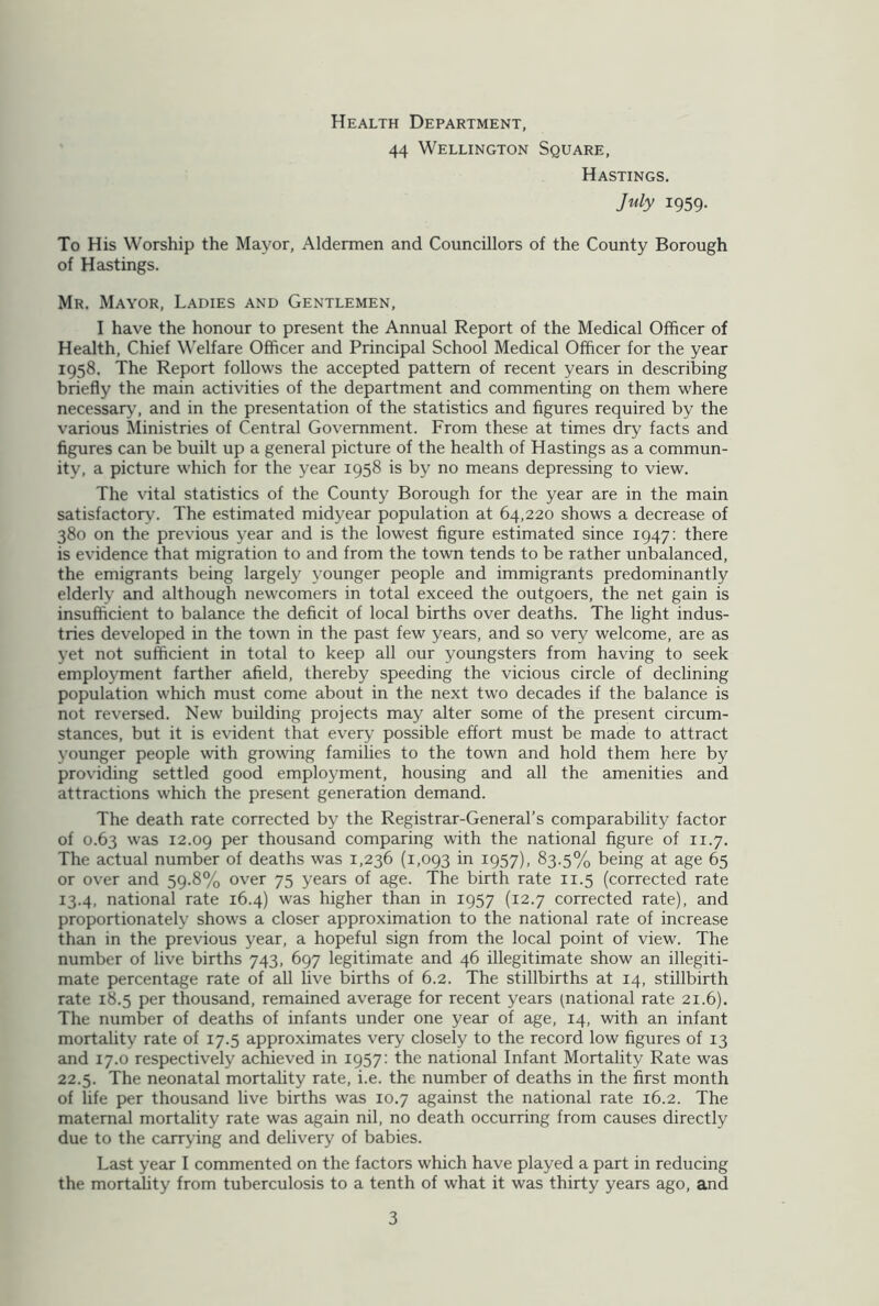 Health Department, 44 Wellington Square, Hastings. July 1959. To His Worship the Mayor, Aldermen and Councillors of the County Borough of Hastings. Mr. Mayor, Ladies and Gentlemen, I have the honour to present the Annual Report of the Medical Officer of Health, Chief Welfare Officer and Principal School Medical Officer for the year 1958. The Report follows the accepted pattern of recent years in describing briefly the main activities of the department and commenting on them where necessary, and in the presentation of the statistics and figures required by the various Ministries of Central Government. From these at times dry facts and figures can be built up a general picture of the health of Hastings as a commun- ity, a picture which for the year 1958 is by no means depressing to view. The vital statistics of the County Borough for the year are in the main satisfactory. The estimated midyear population at 64,220 shows a decrease of 380 on the previous year and is the lowest figure estimated since 1947: there is evidence that migration to and from the town tends to be rather unbalanced, the emigrants being largely younger people and immigrants predominantly elderly and although newcomers in total exceed the outgoers, the net gain is insufficient to balance the deficit of local births over deaths. The light indus- tries developed in the town in the past few years, and so very welcome, are as yet not sufficient in total to keep all our youngsters from having to seek employment farther afield, thereby speeding the vicious circle of declining population which must come about in the next two decades if the balance is not reversed. New building projects may alter some of the present circum- stances, but it is evident that every possible effort must be made to attract younger people with growing families to the town and hold them here by providing settled good employment, housing and all the amenities and attractions which the present generation demand. The death rate corrected by the Registrar-General’s comparability factor of 0.63 was 12.09 Per thousand comparing with the national figure of 11.7. The actual number of deaths was 1,236 (1,093 in 1957), 83.5% being at age 65 or over and 59.8% over 75 years of age. The birth rate 11.5 (corrected rate 13.4, national rate 16.4) was higher than in 1957 (12.7 corrected rate), and proportionately shows a closer approximation to the national rate of increase than in the previous year, a hopeful sign from the local point of view. The number of live births 743, 697 legitimate and 46 illegitimate show an illegiti- mate percentage rate of all live births of 6.2. The stillbirths at 14, stillbirth rate 18.5 per thousand, remained average for recent years (national rate 21.6). The number of deaths of infants under one year of age, 14, with an infant mortality rate of 17.5 approximates very closely to the record low figures of 13 and 17.0 respectively achieved in 1957: the national Infant Mortality Rate was 22.5. The neonatal mortality rate, i.e. the number of deaths in the first month of life per thousand live births was 10.7 against the national rate 16.2. The maternal mortality rate was again nil, no death occurring from causes directly due to the carrying and delivery of babies. Last year I commented on the factors which have played a part in reducing the mortality from tuberculosis to a tenth of what it was thirty years ago, and