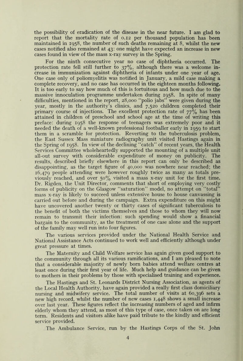 the possibility of eradication of the disease in the near future. I am glad to report that the mortality rate of 0.12 per thousand population has been maintained in 1958, the number of such deaths remaining at 8, whilst the new cases notified also remained at 43: one might have expected an increase in new cases found in view of the mass x-ray survey in the Spring. For the ninth consecutive year no case of diphtheria occurred. The protection rate fell still further to 37%, although there was a welcome in- crease in immunization against diphtheria of infants under one year of age. One case only of poliomyelitis was notified in January, a mild case making a complete recovery, and no case has occurred in the eighteen months following. It is too early to say how much of this is fortuitous and how much due to the massive innoculation programme undertaken during 1958. In spite of many difficulties, mentioned in the report, 28,000 “polio jabs” were given during the year, mostly in the authority’s clinics, and 7,520 children completed their primary course of injections. The excellent protection rate of 77% has been attained in children of preschool and school age at the time of writing this preface: during 1958 the response of teenagers was extremely poor and it needed the death of a well-known professional footballer early in 1959 to start them in a scramble for protection. Reverting to the tuberculosis problem, the East Sussex Mass miniature radiography unit visited Hastings again in the Spring of 1958. In view of the declining catch” of recent years, the Health Services Committee wholeheartedly supported the mounting of a multiple unit all-out survey with considerable expenditure of money on publicity. The results, described briefly elsewhere in this report can only be described as disappointing, as the target figure of 40,000 was nowhere near reached; the 16,479 people attending were however roughly twice as many as totals pre- viously reached, and over 50% visited a mass x-ray unit for the first time. Dr. Rigden, the Unit Director, comments that short of employing very costly forms of publicity on the Glasgow “saturation” model, no attempt on “total” mass x-ray is likely to succeed unless extensive house to house canvassing is carried out before and during the campaign. Extra expenditure on this might have uncovered another twenty or thirty cases of significant tuberculosis to the benefit of both the victims themselves and those to whom they will now remain to transmit their infection: such spending would show a financial bargain to the community, as the treatment of one case alone and the support of the family may well run into four figures. The various services provided under the National Health Service and National Assistance Acts continued to work well and efficiently although under great pressure at times. The Maternity and Child Welfare service has again given good support to the community through all its various ramifications, and I am pleased to note that a considerable majority of newly bom babies attend welfare centres at least once during their first year of life. Much help and guidance can be given to mothers in their problems by those with specialised training and experience. The Hastings and St. Leonards District Nursing Association, as agents of the Local Health Authority, have again provided a really first class domiciliary nursing and midwifery service. The total number of visits at 60,396 sets a new high record, whilst the number of new cases 1,448 shows a small increase over last year. These figures reflect the increasing numbers of aged and infirm elderly whom they attend, as most of this type of case, once taken on are long term. Residents and visitors alike have paid tribute to the kindly and efficient service provided. The Ambulance Service, run by the Hastings Corps of the St. John