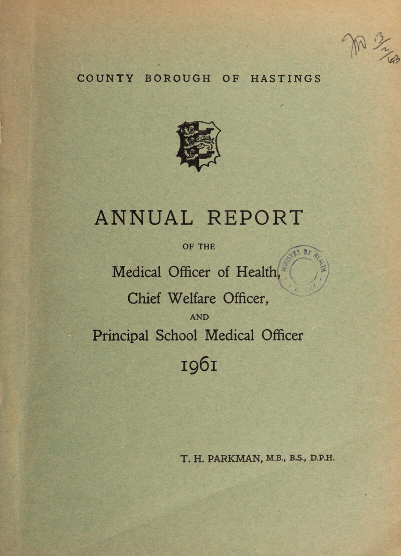 COUNTY BOROUGH OF HASTINGS ANNUAL REPORT OF THE sj&LZ: ^ Jr Medical Officer of Health, Chief Welfare Officer, AND Principal School Medical Officer / 0 t 1 / 1961