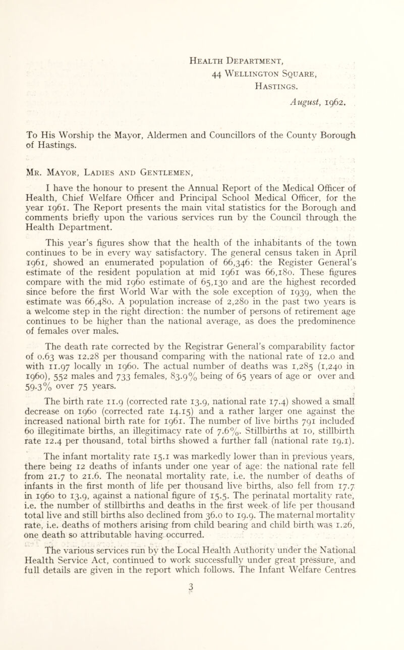 Health Department, 44 Wellington Square, Hastings. August, 1962. To His Worship the Mayor, Aldermen and Councillors of the County Borough of Hastings. Mr. Mayor, Ladies and Gentlemen, I have the honour to present the Annual Report of the Medical Officer of Health, Chief Welfare Officer and Principal School Medical Officer, for the year 1961. The Report presents the main vital statistics for the Borough and comments briefly upon the various services run by the Council through the Health Department. This year’s figures show that the health of the inhabitants of the town continues to be in every way satisfactory. The general census taken in April 1961, showed an enumerated population of 66,346: the Register General’s estimate of the resident population at mid 1961 was 66,180. These figures compare with the mid i960 estimate of 65,130 and are the highest recorded since before the first World War with the sole exception of 1939, when the estimate was 66,480. A population increase of 2,280 in the past two years is a welcome step in the right direction: the number of persons of retirement age continues to be higher than the national average, as does the predominence of females over males. The death rate corrected by the Registrar General’s comparability factor of 0.63 was 12.28 per thousand comparing with the national rate of 12.0 and with 11.97 locally in i960. The actual number of deaths was 1,285 (1,240 in i960), 552 males and 733 females, 83.9% being of 65 years of age or over and 59-3% over 75 years. The birth rate 11.9 (corrected rate 13.9, national rate 17.4) showed a small decrease on i960 (corrected rate 14.15) and a rather larger one against the increased national birth rate for 1961. The number of live births 791 included 60 illegitimate births, an illegitimacy rate of 7.6%. Stillbirths at 10, stillbirth rate 12.4 per thousand, total births showed a further fall (national rate 19.1). The infant mortality rate 15.1 was markedly lower than in previous years, there being 12 deaths of infants under one year of age: the national rate fell from 21.7 to 21.6. The neonatal mortality rate, i.e. the number of deaths of infants in the first month of life per thousand live births, also fell from 17.7 in i960 to 13.9, against a national figure of 15.5. The perinatal mortality rate, i.e. the number of stillbirths and deaths in the first week of life per thousand total live and still births also declined from 36.0 to 19.9. The maternal mortality rate, i.e. deaths of mothers arising from child bearing and child birth was 1.26, one death so attributable having occurred. The various services run by the Local Health Authority under the National Health Service Act, continued to work successfully under great pressure, and full details are given in the report which follows. The Infant Welfare Centres