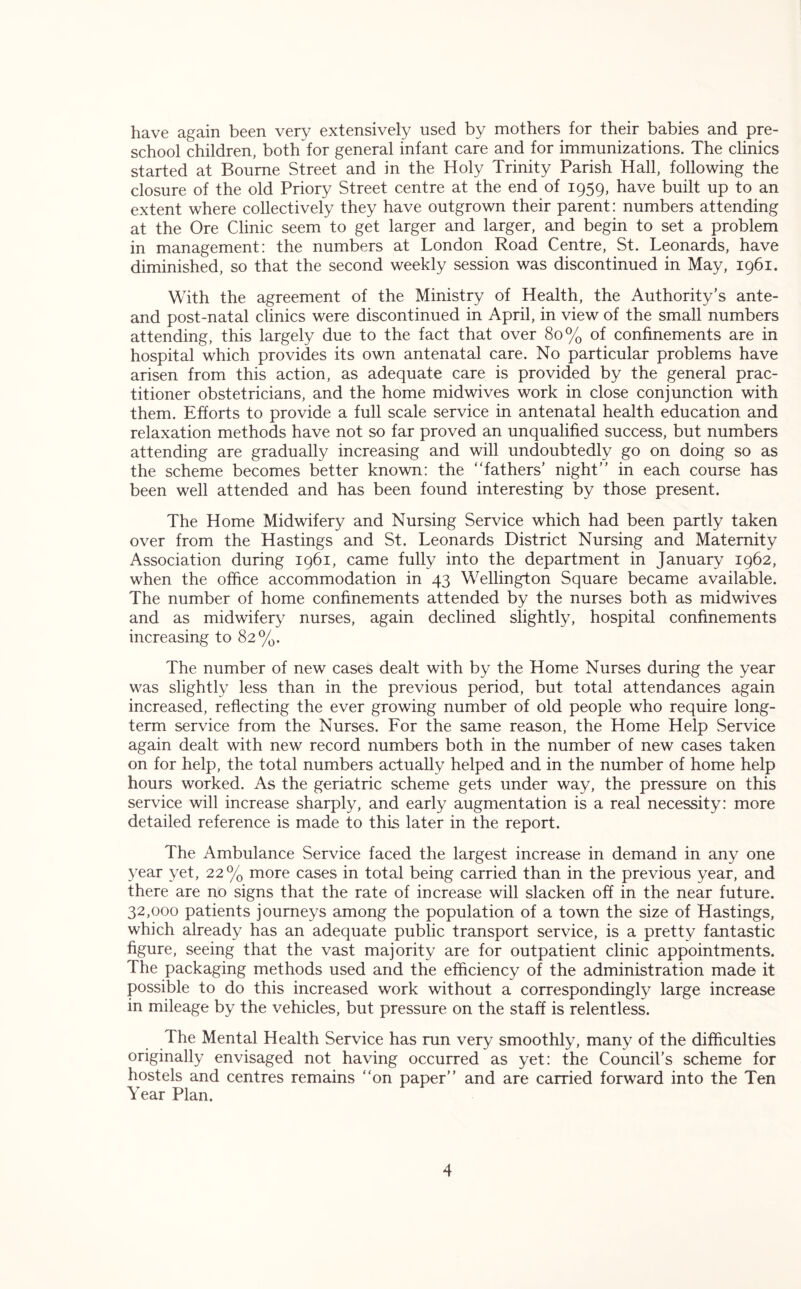 have again been very extensively used by mothers for their babies and pre- school children, both for general infant care and for immunizations. The clinics started at Bourne Street and in the Holy Trinity Parish Hall, following the closure of the old Priory Street centre at the end of 1959, have built up to an extent where collectively they have outgrown their parent: numbers attending at the Ore Clinic seem to get larger and larger, and begin to set a problem in management: the numbers at London Road Centre, St. Leonards, have diminished, so that the second weekly session was discontinued in May, 1961. With the agreement of the Ministry of Health, the Authority’s ante- and post-natal clinics were discontinued in April, in view of the small numbers attending, this largely due to the fact that over 80% of confinements are in hospital which provides its own antenatal care. No particular problems have arisen from this action, as adequate care is provided by the general prac- titioner obstetricians, and the home midwives work in close conjunction with them. Efforts to provide a full scale service in antenatal health education and relaxation methods have not so far proved an unqualified success, but numbers attending are gradually increasing and will undoubtedly go on doing so as the scheme becomes better known: the fathers’ night” in each course has been well attended and has been found interesting by those present. The Home Midwifery and Nursing Service which had been partly taken over from the Hastings and St. Leonards District Nursing and Maternity Association during 1961, came fully into the department in January 1962, when the office accommodation in 43 Wellington Square became available. The number of home confinements attended by the nurses both as midwives and as midwifery nurses, again declined slightly, hospital confinements increasing to 82%. The number of new cases dealt with by the Home Nurses during the year was slightly less than in the previous period, but total attendances again increased, reflecting the ever growing number of old people who require long- term service from the Nurses. For the same reason, the Home Help Service again dealt with new record numbers both in the number of new cases taken on for help, the total numbers actually helped and in the number of home help hours worked. As the geriatric scheme gets under way, the pressure on this service will increase sharply, and early augmentation is a real necessity: more detailed reference is made to this later in the report. The Ambulance Service faced the largest increase in demand in any one year yet, 22% more cases in total being carried than in the previous year, and there are no signs that the rate of increase will slacken off in the near future. 32,000 patients journeys among the population of a town the size of Hastings, which already has an adequate public transport service, is a pretty fantastic figure, seeing that the vast majority are for outpatient clinic appointments. The packaging methods used and the efficiency of the administration made it possible to do this increased work without a correspondingly large increase in mileage by the vehicles, but pressure on the staff is relentless. The Mental Health Service has run very smoothly, many of the difficulties originally envisaged not having occurred as yet: the Council’s scheme for hostels and centres remains on paper” and are carried forward into the Ten Year Plan.